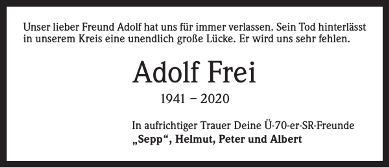 <p>Unser lieber Freund Adolf hat uns für immer verlassen. Sein Tod hinterlässt<br />in unserem Kreis eine unendlich große Lücke. Er wird uns sehr fehlen.</p><p>Adolf Frei<br />1941 – 2020</p><p>In aufrichtiger Trauer Deine Ü-70-er-SR-Freunde<br />„Sepp“, Helmut, Peter und Albert</p>