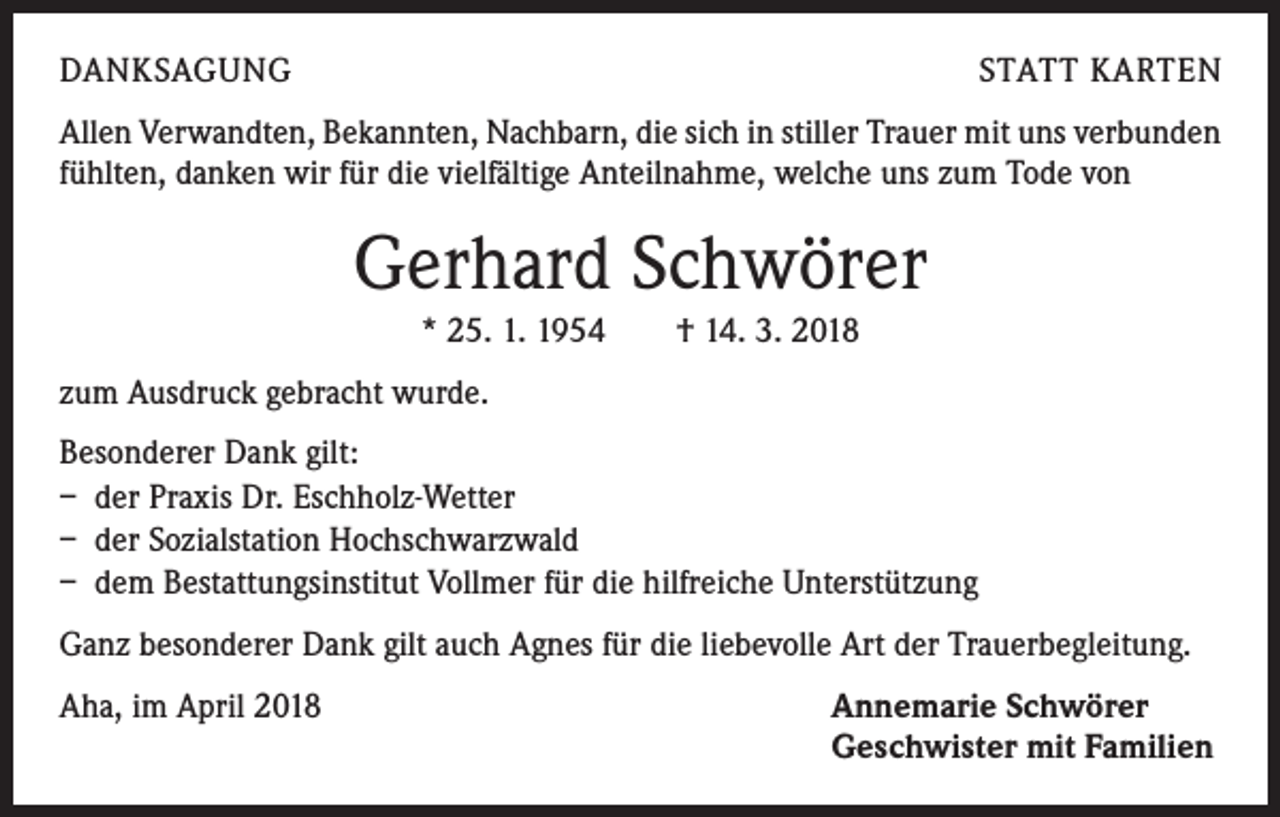 <p>DANKSAGUNG</p><p>STATT KARTEN</p><p>Allen Verwandten, Bekannten, Nachbarn, die sich in stiller Trauer mit uns verbunden<br />fühlten, danken wir für die vielfältige Anteilnahme, welche uns zum Tode von</p><p>Gerhard Schwörer<br />* 25. 1. 1954 † 14. 3. 2018<br />zum Ausdruck gebracht wurde.<br />Besonderer Dank gilt:<br />– der Praxis Dr. Eschholz-Wetter<br />– der Sozialstation Hochschwarzwald<br />– dem Bestattungsinstitut Vollmer für die hilfreiche Unterstützung<br />Ganz besonderer Dank gilt auch Agnes für die liebevolle Art der Trauerbegleitung.<br />Aha, im April 2018</p><p>Annemarie Schwörer<br />Geschwister mit Familien</p>