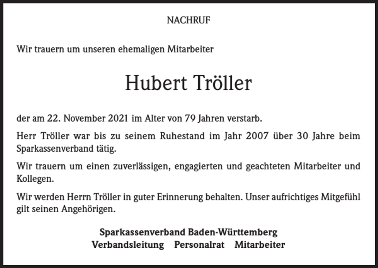 <p>NACHRUF<br />Wir trauern um unseren ehemaligen Mitarbeiter</p><p>Hubert Tröller<br />der am 22. November 2021 im Alter von 79 Jahren verstarb.<br />Herr Tröller war bis zu seinem Ruhestand im Jahr 2007 über 30 Jahre beim<br />Sparkassenverband tätig.<br />Wir trauern um einen zuverlässigen, engagierten und geachteten Mitarbeiter und<br />Kollegen.<br />Wir werden Herrn Tröller in guter Erinnerung behalten. Unser aufrichtiges Mitgefühl<br />gilt seinen Angehörigen.<br />Sparkassenverband Baden-Württemberg<br />Verbandsleitung Personalrat Mitarbeiter</p>
