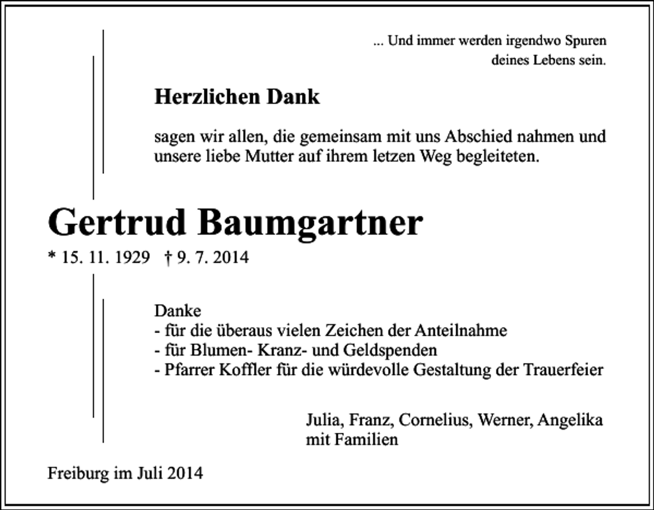 <p>... Und immer werden irgendwo Spuren<br />deines Lebens sein.</p><p>Herzlichen Dank<br />sagen wir allen, die gemeinsam mit uns Abschied nahmen und<br />unsere liebe Mutter auf ihrem letzen Weg begleiteten.</p><p>Gertrud Baumgartner<br />* 15. 11. 1929 † 9. 7. 2014</p><p>Danke<br />- für die überaus vielen Zeichen der Anteilnahme<br />- für Blumen- Kranz- und Geldspenden<br />- Pfarrer Koffler für die würdevolle Gestaltung der Trauerfeier<br />Julia, Franz, Cornelius, Werner, Angelika<br />mit Familien<br />Freiburg im Juli 2014</p>