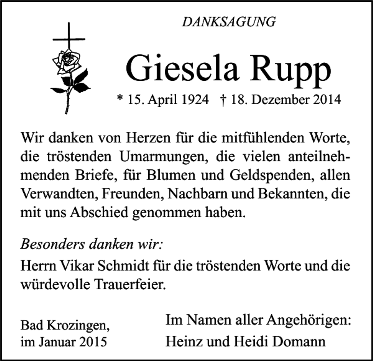<p>DANKSAGUNG</p><p>Giesela Rupp</p><p>* 15. April 1924 † 18. Dezember 2014</p><p>Wir danken von Herzen für die mitfühlenden Worte,<br />die tröstenden Umarmungen, die vielen anteilnehmenden Briefe, für Blumen und Geldspenden, allen<br />Verwandten, Freunden, Nachbarn und Bekannten, die<br />mit uns Abschied genommen haben.<br />Besonders danken wir:<br />Herrn Vikar Schmidt für die tröstenden Worte und die<br />würdevolle Trauerfeier.<br />Bad Krozingen,<br />im Januar 2015</p><p>Im Namen aller Angehörigen:<br />Heinz und Heidi Domann</p>
