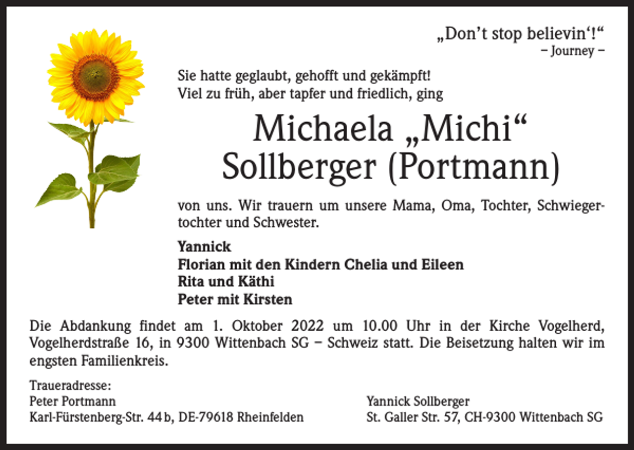 <p>„Don’t stop believin‘!“<br />– Journey –</p><p>Sie hatte geglaubt, gehofft und gekämpft!<br />Viel zu früh, aber tapfer und friedlich, ging</p><p>Michaela „Michi“<br />Sollberger (Portmann)<br />von uns. Wir trauern um unsere Mama, Oma, Tochter, Schwieger­<br />tochter und Schwester.<br />Yannick<br />Florian mit den Kindern Chelia und Eileen<br />Rita und Käthi<br />Peter mit Kirsten<br />Die Abdankung findet am 1. Oktober 2022 um 10.00 Uhr in der Kirche Vogelherd,<br />­Vogelherdstraße 16, in 9300 Wittenbach SG – Schweiz statt. Die Beisetzung halten wir im<br />engsten Familienkreis.<br />Traueradresse:<br />Peter Portmann<br />Karl-Fürstenberg-Str. 44 b, DE-79618 Rheinfelden</p><p>Yannick Sollberger<br />St. Galler Str. 57, CH-9300 Wittenbach SG</p>
