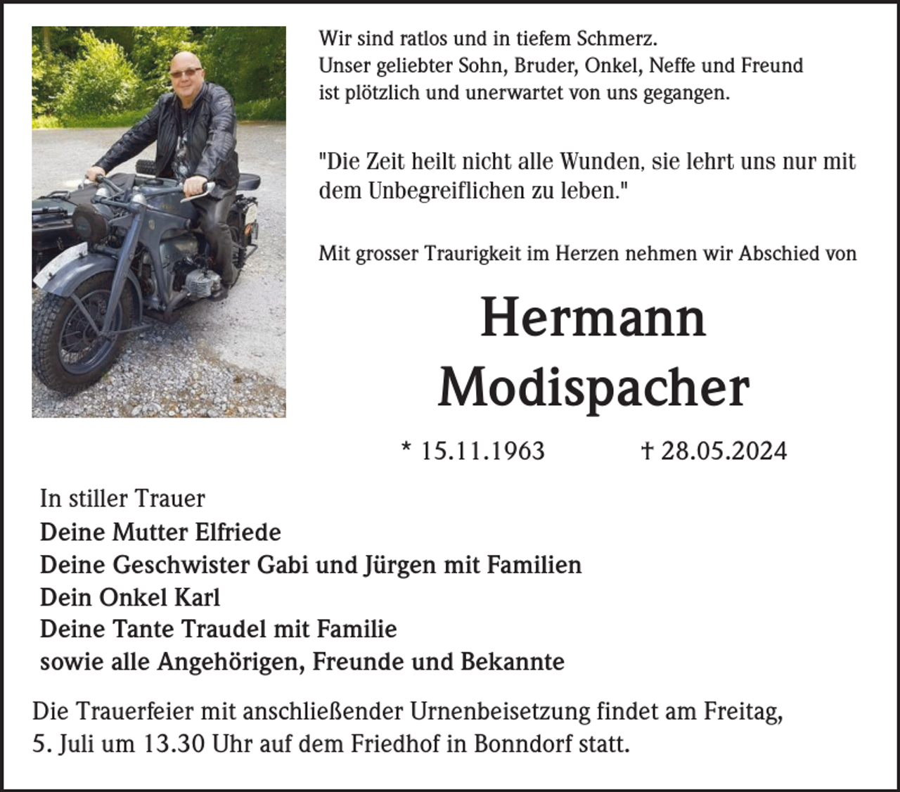 <p>Wir sind ratlos und in tiefem Schmerz.<br />Unser geliebter Sohn, Bruder, Onkel, Neffe und Freund<br />ist plötzlich und unerwartet von uns gegangen.</p><p>"Die Zeit heilt nicht alle Wunden, sie lehrt uns nur mit<br />dem Unbegreiflichen zu leben."<br />Mit grosser Traurigkeit im Herzen nehmen wir Abschied von</p><p>Hermann<br />Modispacher<br />* 15.11.1963</p><p>† 28.05.2024</p><p>In stiller Trauer<br />Deine Mutter Elfriede<br />Deine Geschwister Gabi und Jürgen mit Familien<br />Dein Onkel Karl<br />Deine Tante Traudel mit Familie<br />sowie alle Angehörigen, Freunde und Bekannte<br />Die Trauerfeier mit anschließender Urnenbeisetzung findet am Freitag,<br />5. Juli um 13.30 Uhr auf dem Friedhof in Bonndorf statt.</p>