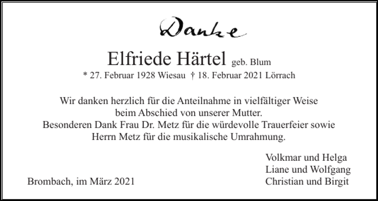<p>Elfriede Härtel</p><p>geb. Blum<br />* 27. Februar 1928 Wiesau † 18. Februar 2021 Lörrach</p><p>Wir danken herzlich für die Anteilnahme in vielfältiger Weise<br />beim Abschied von unserer Mutter.<br />Besonderen Dank Frau Dr. Metz für die würdevolle Trauerfeier sowie<br />Herrn Metz für die musikalische Umrahmung.</p><p>Brombach, im März 2021</p><p>Volkmar und Helga<br />Liane und Wolfgang<br />Christian und Birgit</p>