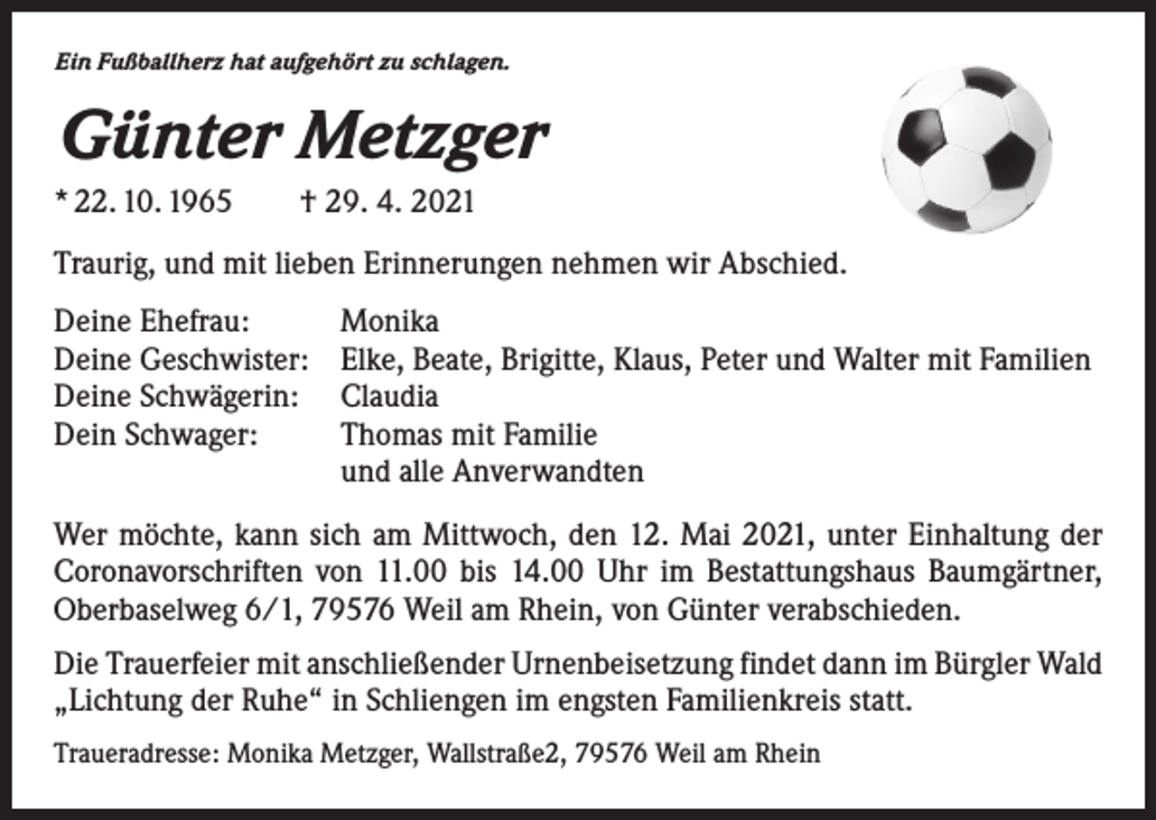 <p>Ein Fußballherz hat aufgehört zu schlagen.</p><p>Günter Metzger<br />* 22. 10. 1965 † 29. 4. 2021<br />Traurig, und mit lieben Erinnerungen nehmen wir Abschied.<br />Deine Ehefrau:<br />Deine Geschwister:<br />Deine Schwägerin:<br />Dein Schwager:</p><p>Monika<br />Elke, Beate, Brigitte, Klaus, Peter und Walter mit Familien<br />Claudia<br />Thomas mit Familie<br />und alle Anverwandten</p><p>Wer möchte, kann sich am Mittwoch, den 12. Mai 2021, unter Einhaltung der<br />Coronavorschriften von 11.00 bis 14.00 Uhr im Bestattungshaus Baumgärtner,<br />Oberbaselweg 6/1, 79576 Weil am Rhein, von Günter verabschieden.<br />Die Trauerfeier mit anschließender Urnenbeisetzung findet dann im Bürgler Wald<br />„Lichtung der Ruhe“ in Schliengen im engsten Familienkreis statt.<br />Traueradresse: Monika Metzger, Wallstraße2, 79576 Weil am Rhein</p>