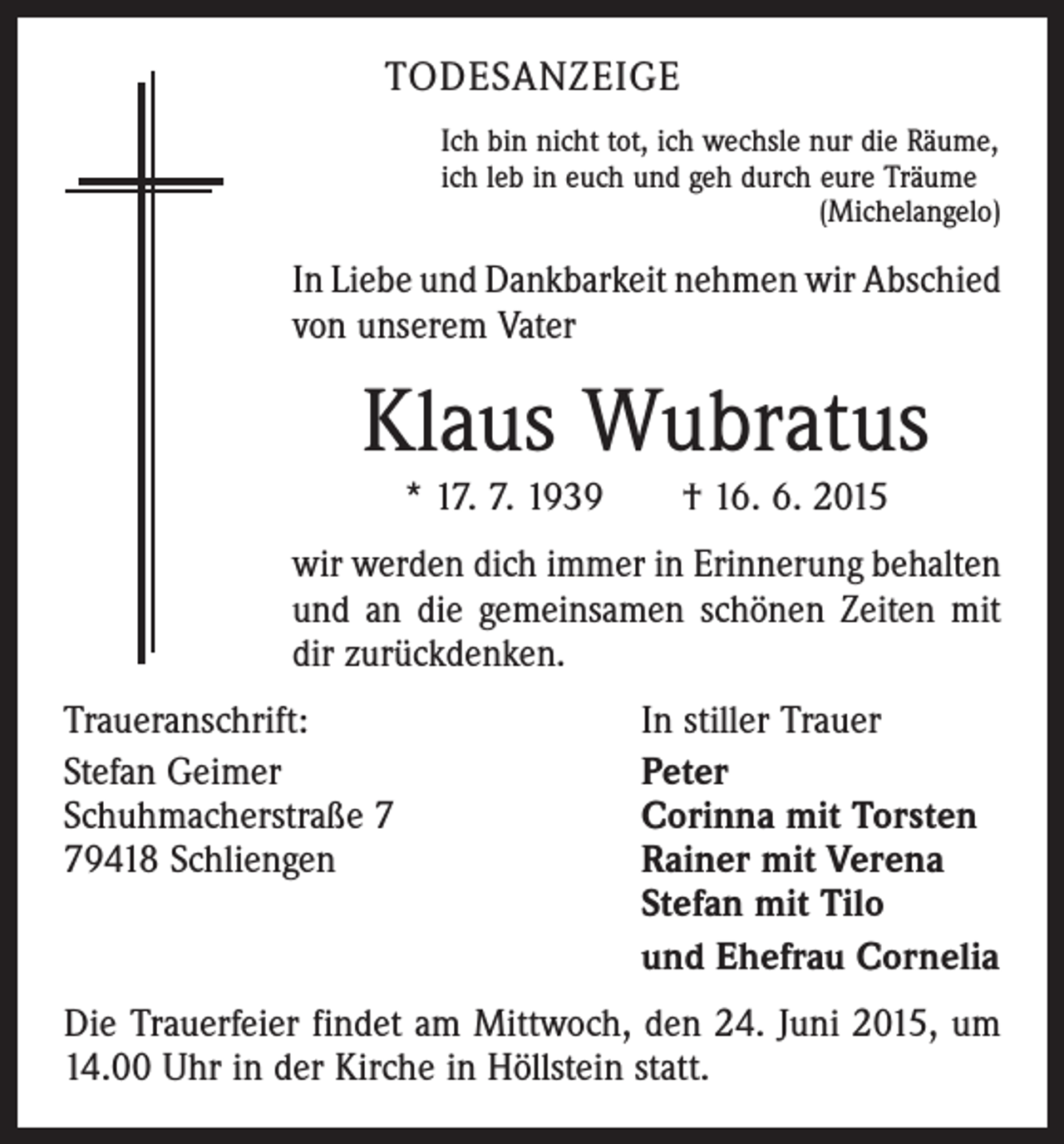 <p>TODESANZEIGE<br />Ich bin nicht tot, ich wechsle nur die Räume,<br />ich leb in euch und geh durch eure Träume</p><p>(Michelangelo)</p><p>In Liebe und Dankbarkeit nehmen wir Abschied<br />von unserem Vater</p><p>Klaus Wubratus<br />* 17. 7. 1939 † 16. 6. 2015</p><p>wir werden dich immer in Erinnerung behalten<br />und an die gemeinsamen schönen Zeiten mit<br />dir zurückdenken.<br />Traueranschrift:<br />Stefan Geimer<br />Schuhmacherstraße 9418 Schliengen</p><p>In stiller Trauer<br />Peter<br />Corinna mit Torsten<br />Rainer mit Verena<br />Stefan mit Tilo<br />und Ehefrau Cornelia</p><p>Die Trauerfeier findet am Mittwoch, den 24. Juni 2015, um<br />14.00 Uhr in der Kirche in Höllstein statt.</p>
