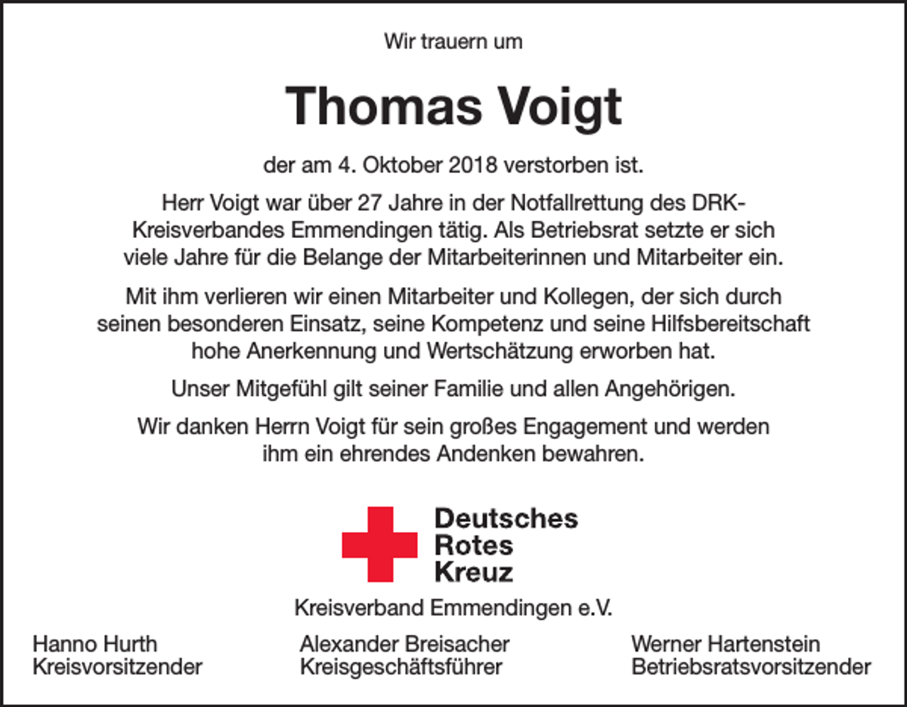 <p>Wir trauern um</p><p>Thomas Voigt<br />der am 4. Oktober 2018 verstorben ist.<br />Herr Voigt war über 27 Jahre in der Notfallrettung des DRKKreisverbandes Emmendingen tätig. Als Betriebsrat setzte er sich<br />viele Jahre für die Belange der Mitarbeiterinnen und Mitarbeiter ein.<br />Mit ihm verlieren wir einen Mitarbeiter und Kollegen, der sich durch<br />seinen besonderen Einsatz, seine Kompetenz und seine Hilfsbereitschaft<br />hohe Anerkennung und Wertschätzung erworben hat.<br />Unser Mitgefühl gilt seiner Familie und allen Angehörigen.<br />Wir danken Herrn Voigt für sein großes Engagement und werden<br />ihm ein ehrendes Andenken bewahren.</p><p>Deutsches<br />Rotes<br />Kreuz<br />Kreisverband Emmendingen e.V.</p><p>Kreisverband Emmendingen e.V.<br />Hanno Hurth<br />Alexander Breisacher<br />Kreisvorsitzender Kreisgeschäftsführer</p><p>Werner Hartenstein<br />Betriebsratsvorsitzender</p>