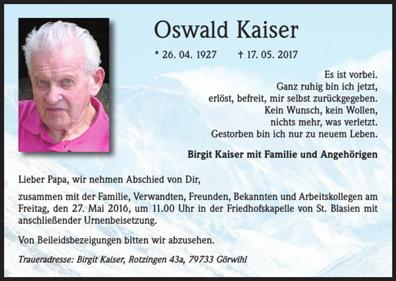 <p>Oswald Kaiser<br />* 26. 04. 1927 † 17. 05. 2017<br />Es ist vorbei.<br />Ganz ruhig bin ich jetzt,<br />erlöst, befreit, mir selbst zurückgegeben.<br />Kein Wunsch, kein Wollen,<br />nichts mehr, was verletzt.<br />Gestorben bin ich nur zu neuem Leben.<br />Birgit Kaiser mit Familie und Angehörigen<br />Lieber Papa, wir nehmen Abschied von Dir,<br />zusammen mit der Familie, Verwandten, Freunden, Bekannten und Arbeitskollegen am<br />Freitag, den 27. Mai 2016, um 11.00 Uhr in der Friedhofskapelle von St. Blasien mit<br />anschließender Urnenbeisetzung.<br />Von Beileidsbezeigungen bitten wir abzusehen.<br />Traueradresse: Birgit Kaiser, Rotzingen 43a, 79733 Görwihl</p>