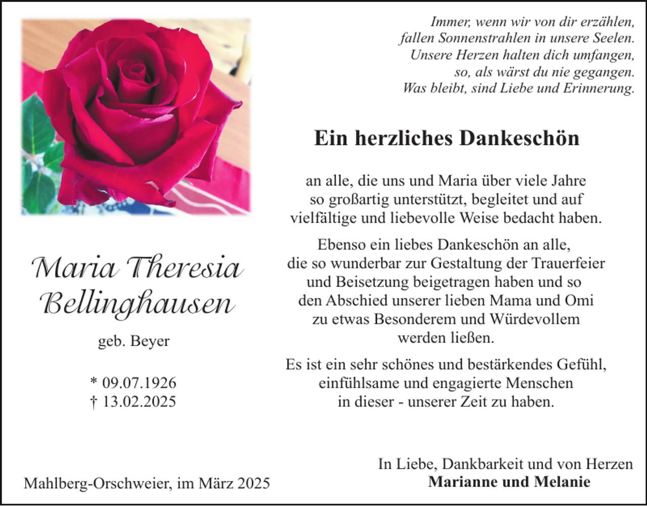 <p>Immer, wenn wir von dir erzählen,<br />fallen Sonnenstrahlen in unsere Seelen.<br />Unsere Herzen halten dich umfangen,<br />so, als wärst du nie gegangen.<br />Was bleibt, sind Liebe und Erinnerung.</p><p>Ein herzliches Dankeschön<br />an alle, die uns und Maria über viele Jahre<br />so großartig unterstützt, begleitet und auf<br />vielfältige und liebevolle Weise bedacht haben.</p><p>geb. Beyer</p><p>Ebenso ein liebes Dankeschön an alle,<br />die so wunderbar zur Gestaltung der Trauerfeier<br />und Beisetzung beigetragen haben und so<br />den Abschied unserer lieben Mama und Omi<br />zu etwas Besonderem und Würdevollem<br />werden ließen.</p><p>* 09.07.1926<br />† 13.02.2025</p><p>Es ist ein sehr schönes und bestärkendes Gefühl,<br />einfühlsame und engagierte Menschen<br />in dieser - unserer Zeit zu haben.</p><p>Maria Theresia<br />Bellinghausen</p><p>Mahlberg-Orschweier, im März 2025</p><p>In Liebe, Dankbarkeit und von Herzen<br />Marianne und Melanie</p>