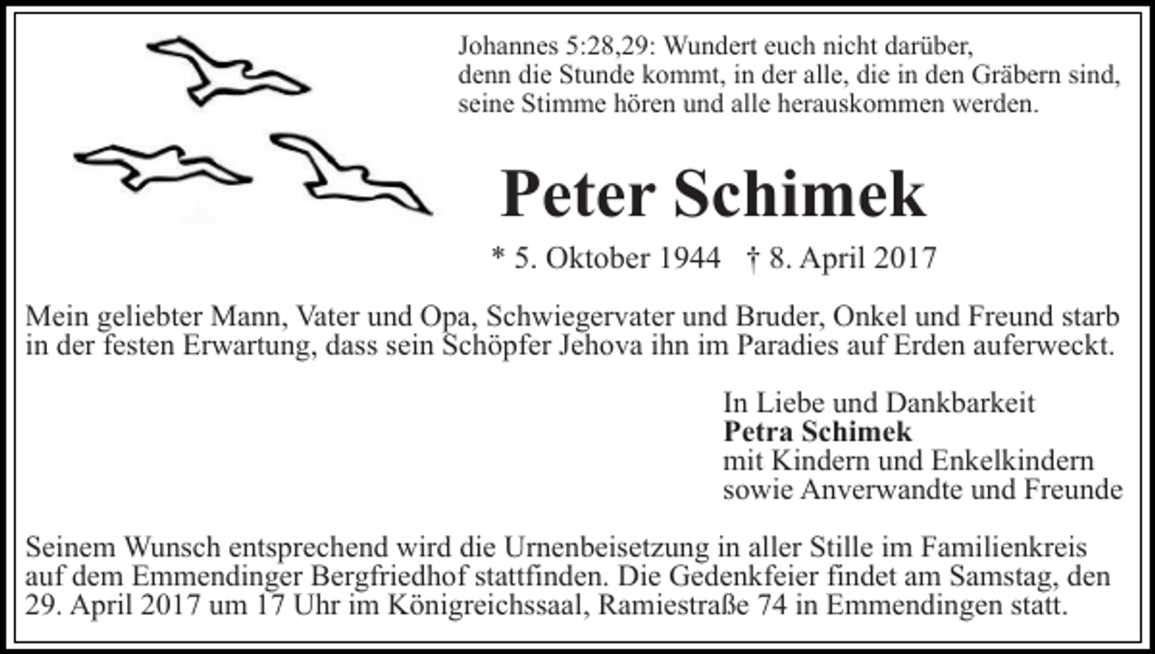 <p>Johannes 5:28,29: Wundert euch nicht darüber,<br />denn die Stunde kommt, in der alle, die in den Gräbern sind,<br />seine Stimme hören und alle herauskommen werden.</p><p>Peter Schimek<br />* 5. Oktober 1944 † 8. April 2017<br />Mein geliebter Mann, Vater und Opa, Schwiegervater und Bruder, Onkel und Freund starb<br />in der festen Erwartung, dass sein Schöpfer Jehova ihn im Paradies auf Erden auferweckt.<br />In Liebe und Dankbarkeit<br />Petra Schimek<br />mit Kindern und Enkelkindern<br />sowie Anverwandte und Freunde<br />Seinem Wunsch entsprechend wird die Urnenbeisetzung in aller Stille im Familienkreis<br />auf dem Emmendinger Bergfriedhof stattfinden. Die Gedenkfeier findet am Samstag, den<br />29. April 2017 um 17 Uhr im Königreichssaal, Ramiestraße 74 in Emmendingen statt.</p>