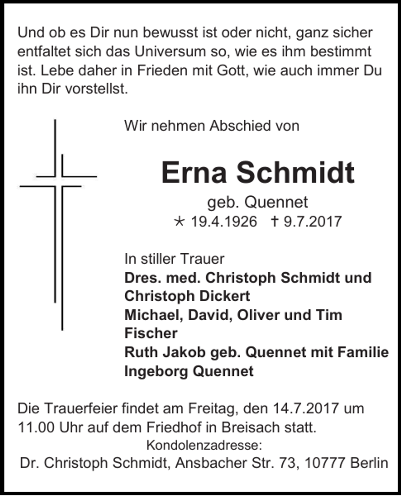 <p>U n d oob<br />Und<br />b ees<br />s Dir<br />Dir nnun<br />u n bbewusst<br />e w u s st i st<br />ist ooder<br />d er ninicht,<br />c ht, gganz<br />a n z sisicher<br />c h er<br />eentfaltet<br />ntf alt et sisich<br />c h ddas<br />a s Universum<br />U ni v er s u m sso,<br />o, wie<br />wi e ees<br />s i ihm<br />h m bbestimmt<br />e sti m mt<br />iist.<br />st. Lebe<br />L e b e daher<br />d a h er iinn Frieden<br />Fri e d e n mit<br />mit Gott,<br />G ott, wi<br />wie<br />e aauch<br />u c h i immer<br />m m er DDu<br />u<br />iihn<br />h n Dir<br />Dir vorstellst.<br />v or st ell st.<br />Wirn nehmen<br />Wir<br />e h m e n AAbschied<br />b s c hi e d v von<br />on</p><p>Erna<br />Er<br />n a SSchmidt<br />c h mi dt<br />ggeb.<br />e b. Quennet<br />Q u e n n et</p><p> 119.4.1926<br />9. 4. 1 9 2 6  9.<br />9.7.201. 2 0 1 7<br />I n stiller<br />In<br />still er Trauer<br />Tr a u er<br />Dres.<br />Dr<br />e s. med.<br />m e d. CChristoph<br />h ri st o p h SSchmidt<br />c h mi dt uund<br />nd<br />CChristoph<br />hri st o p h Di<br />Dickert<br />c k ert<br />Michael,<br />Mi<br />c h a el, DDavid,<br />a vi d, Oli<br />Oliver<br />v er uund<br />n d TiTim<br />m<br />Fischer<br />Fi<br />s c h er<br />RRuth<br />ut h JJakob<br />a k o b ggeb.<br />e b. Quennet<br />Q u e n n et mit<br />mit FFamilie<br />a mili e<br />IIngeborg<br />n g e b or g Quennet<br />Q u e n n et<br />Di e Tr<br />Die<br />Trauerfeier<br />a u erf ei er fifindet<br />n d et aam<br />m Fr<br />Freitag,<br />eit a g, dden<br />e n 114.7.2017<br />4. 7. 2 0 1 7 uum<br />m<br />111.00<br />1. Uhr<br />U hr aauf<br />uf ddem<br />e m Friedhof<br />Fri e d h of i in<br />n Breisach<br />B r ei s a c h statt.<br />st att.<br />KKondolenzadresse:<br />o n d ol e n z a dr e s s e:</p><p>Dr. CChristoph<br />Dr.<br />hri st o p h SSchmidt,<br />c h mi dt, AAnsbacher<br />n s b a c h er Str.<br />Str. 773,<br />3, 110777<br />0 BBerlin<br />erli n</p>