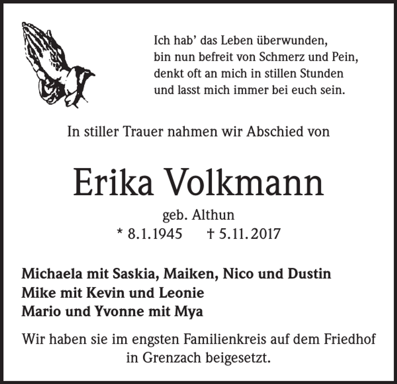 <p>Ich hab’ das Leben überwunden,<br />bin nun befreit von Schmerz und Pein,<br />denkt oft an mich in stillen Stunden<br />und lasst mich immer bei euch sein.</p><p>In stiller Trauer nahmen wir Abschied von</p><p>Erika Volkmann<br />geb. Althun<br />* 8.1.1945 † 5.11. 2017<br />Michaela mit Saskia, Maiken, Nico und Dustin<br />Mike mit Kevin und Leonie<br />Mario und Yvonne mit Mya<br />Wir haben sie im engsten Familienkreis auf dem Friedhof<br />in Grenzach beigesetzt.</p>
