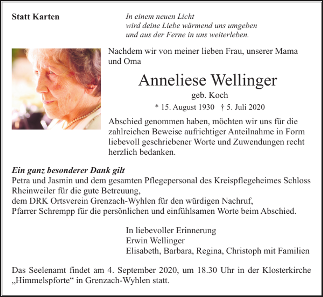 <p>Statt Karten</p><p>In einem neuen Licht<br />wird deine Liebe wärmend uns umgeben<br />und aus der Ferne in uns weiterleben.</p><p>Nachdem wir von meiner lieben Frau, unserer Mama<br />und Oma</p><p>Anneliese Wellinger<br />geb. Koch<br />* 15. August 1930 † 5. Juli 2020</p><p>Abschied genommen haben, möchten wir uns für die<br />zahlreichen Beweise aufrichtiger Anteilnahme in Form<br />liebevoll geschriebener Worte und Zuwendungen recht<br />herzlich bedanken.<br />Ein ganz besonderer Dank gilt<br />Petra und Jasmin und dem gesamten Pflegepersonal des Kreispflegeheimes Schloss<br />Rheinweiler für die gute Betreuung,<br />dem DRK Ortsverein Grenzach-Wyhlen für den würdigen Nachruf,<br />Pfarrer Schrempp für die persönlichen und einfühlsamen Worte beim Abschied.<br />In liebevoller Erinnerung<br />Erwin Wellinger<br />Elisabeth, Barbara, Regina, Christoph mit Familien<br />Das Seelenamt findet am 4. September 2020, um 18.30 Uhr in der Klosterkirche<br />„Himmelspforte“ in Grenzach-Wyhlen statt.</p>