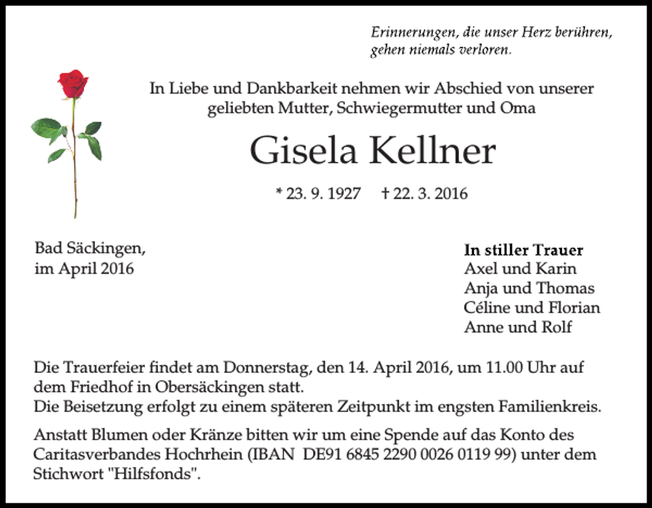 <p>In Liebe und Dankbarkeit nehmen wir Abschied von unserer<br />geliebten Mutter, Schwiegermutter und Oma</p><p>Gisela Kellner<br />* 23. 9. 1927<br />Bad Säckingen,<br />im April 2016</p><p>† 22. 3. 2016</p><p>Axel und Karin<br />Anja und Thomas<br />Céline und Florian<br />Anne und Rolf</p><p>Die Trauerfeier findet am Donnerstag, den 14. April 2016, um 11.00 Uhr auf<br />dem Friedhof in Obersäckingen statt.<br />Die Beisetzung erfolgt zu einem späteren Zeitpunkt im engsten Familienkreis.<br />Anstatt Blumen oder Kränze bitten wir um eine Spende auf das Konto des<br />Caritasverbandes Hochrhein (IBAN DE91 6845 229026 0119) unter dem<br />Stichwort "Hilfsfonds".</p>