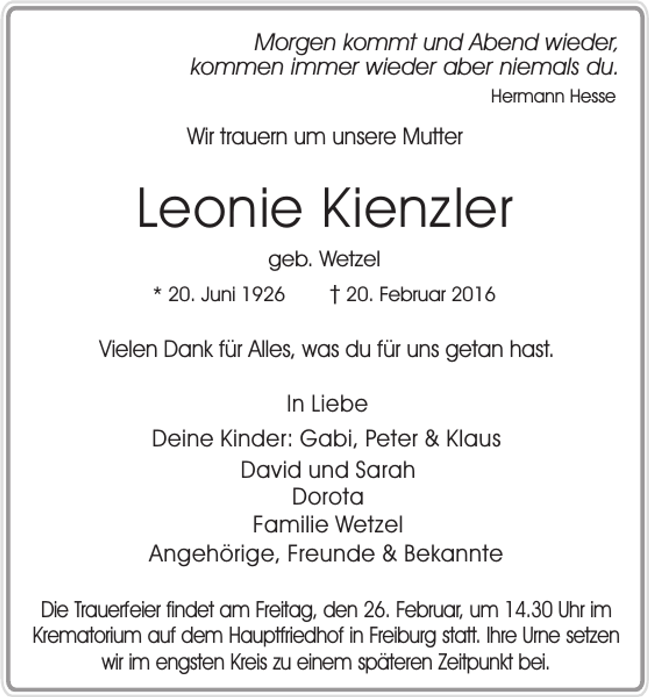 <p>Morgen kommt und Abend wieder,<br />kommen immer wieder aber niemals du.<br />Hermann Hesse</p><p>Wir trauern um unsere Mutter</p><p>Leonie Kienzler<br />geb. Wetzel</p><p>* 20. Juni 1926</p><p>� 20. Februar 2016</p><p>Vielen Dank für Alles, was du für uns getan hast.<br />In Liebe<br />Deine Kinder: Gabi, Peter &amp; Klaus<br />David und Sarah<br />Dorota<br />Familie Wetzel<br />Angehörige, Freunde &amp; Bekannte<br />Die Trauerfeier findet am Freitag, den 26. Februar, um 14.30 Uhr im<br />Krematorium auf dem Hauptfriedhof in Freiburg statt. Ihre Urne setzen<br />wir im engsten Kreis zu einem späteren Zeitpunkt bei.</p>