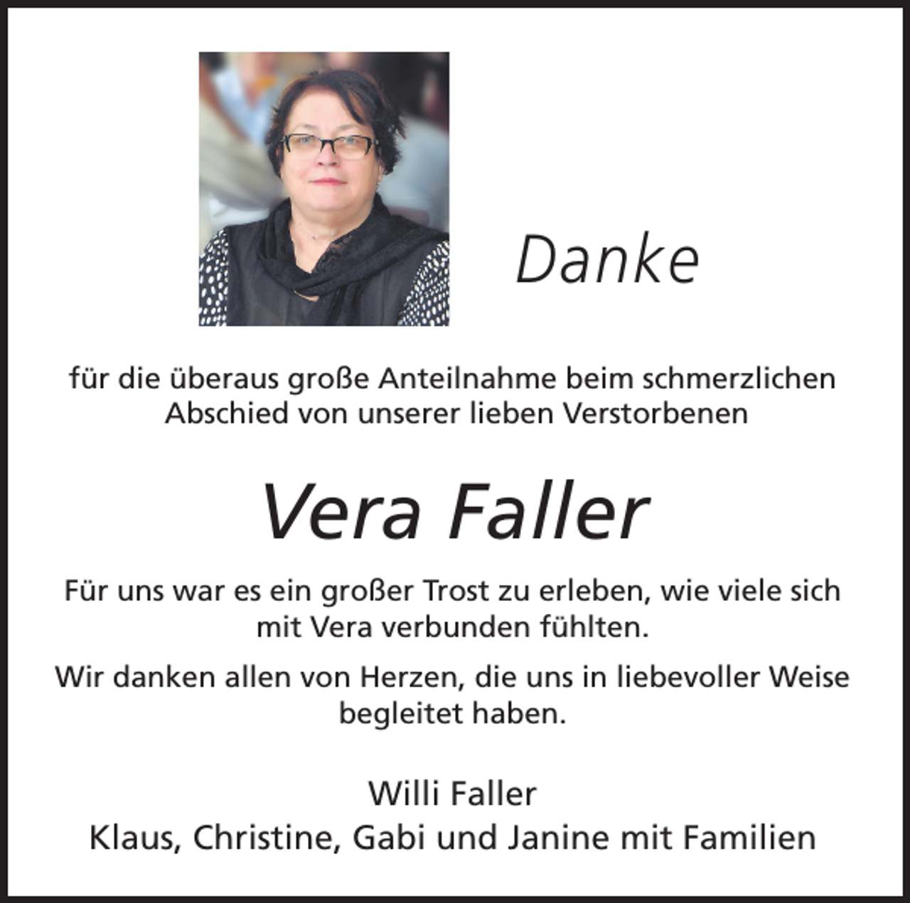 <p>Danke<br />für die überaus große Anteilnahme beim schmerzlichen<br />Abschied von unserer lieben Verstorbenen</p><p>Vera Faller<br />Für uns war es ein großer Trost zu erleben, wie viele sich<br />mit Vera verbunden fühlten.<br />Wir danken allen von Herzen, die uns in liebevoller Weise<br />begleitet haben.</p><p>Willi Faller<br />Klaus, Christine, Gabi und Janine mit Familien</p>
