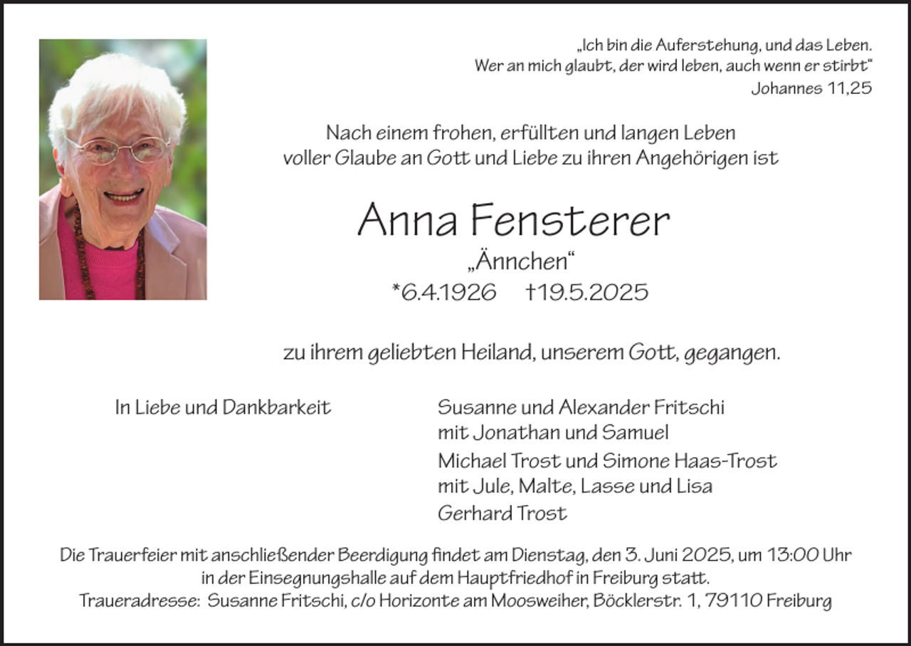 <p>„Ich bin die Auferstehung, und das Leben.<br />Wer an mich glaubt, der wird leben, auch wenn er stirbt“<br />Johannes 11,25</p><p>Nach einem frohen, erfüllten und langen Leben<br />voller Glaube an Gott und Liebe zu ihren Angehörigen ist</p><p>Anna Fensterer<br />„Ännchen“</p><p>*6.4.1926</p><p>†19.5.2025</p><p>zu ihrem geliebten Heiland, unserem Gott, gegangen.<br />In Liebe und Dankbarkeit</p><p>Susanne und Alexander Fritschi<br />mit Jonathan und Samuel<br />Michael Trost und Simone Haas-Trost<br />mit Jule, Malte, Lasse und Lisa<br />Gerhard Trost</p><p>Die Trauerfeier mit anschließender Beerdigung findet am Dienstag, den 3. Juni 2025, um 13:00 Uhr<br />in der Einsegnungshalle auf dem Hauptfriedhof in Freiburg statt.<br />Traueradresse: Susanne Fritschi, c/o Horizonte am Moosweiher, Böcklerstr. 1, 79110 Freiburg</p>