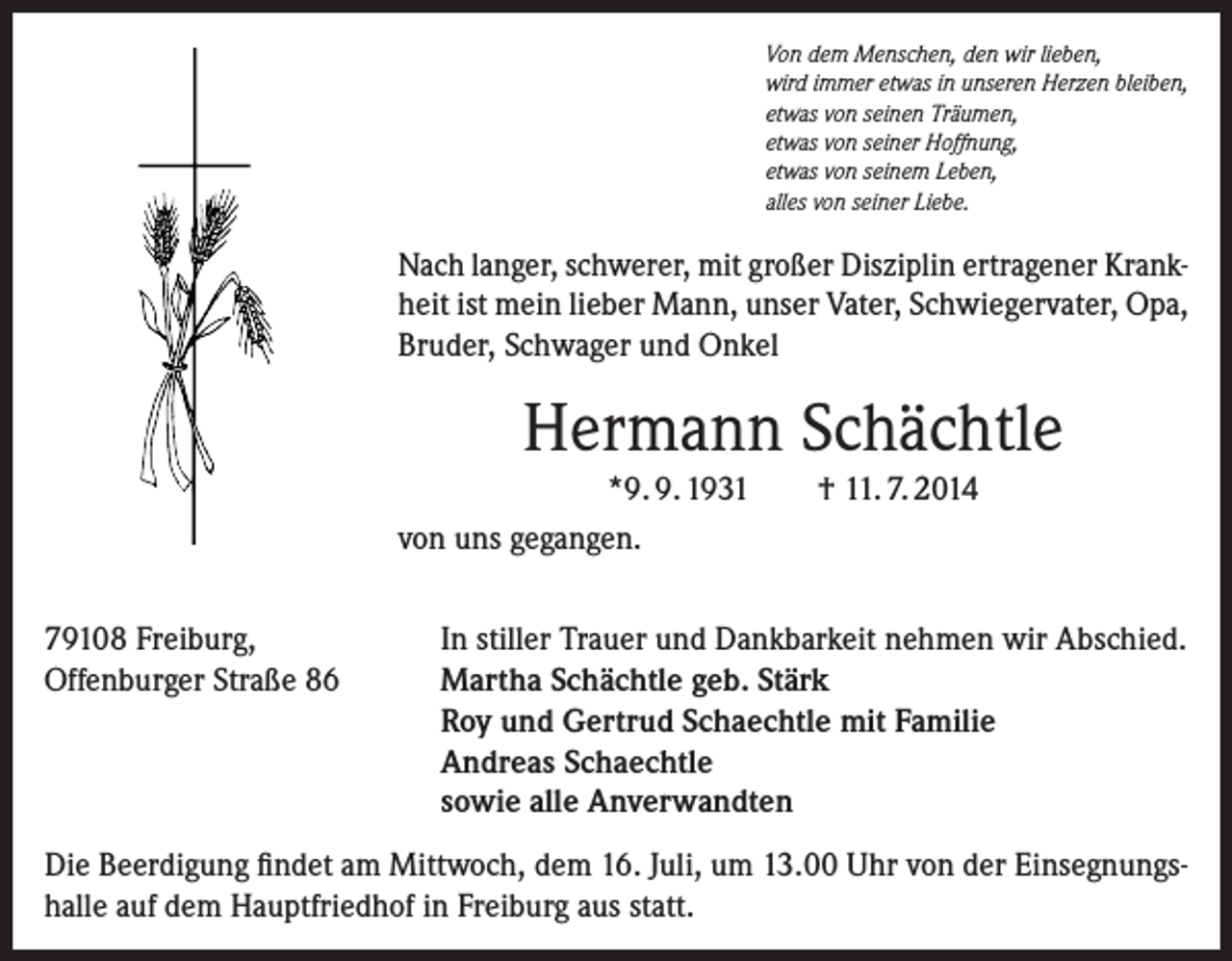 <p>Von dem Menschen, den wir lieben,<br />wird immer etwas in unseren Herzen bleiben,<br />etwas von seinen Träumen,<br />etwas von seiner Hoffnung,<br />etwas von seinem Leben,<br />alles von seiner Liebe.</p><p>Nach langer, schwerer, mit großer Disziplin ertragener Krankheit ist mein lieber Mann, unser Vater, Schwiegervater, Opa,<br />Bruder, Schwager und Onkel</p><p>Hermann Schächtle<br />*9. 9. 1931<br />von uns gegangen.<br />79108 Freiburg,<br />Offenburger Straße 86</p><p>† 11. 7. 2014</p><p>In stiller Trauer und Dankbarkeit nehmen wir Abschied.<br />Martha Schächtle geb. Stärk<br />Roy und Gertrud Schaechtle mit Familie<br />Andreas Schaechtle<br />sowie alle Anverwandten</p><p>Die Beerdigung findet am Mittwoch, dem 16. Juli, um 13.00 Uhr von der Einsegnungshalle auf dem Hauptfriedhof in Freiburg aus statt.</p>