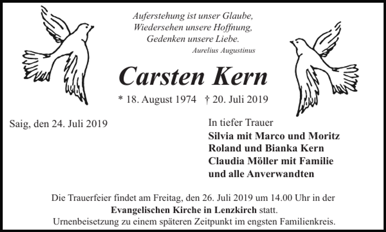 <p>Auferstehung ist unser Glaube,<br />Wiedersehen unsere Hoffnung,<br />Gedenken unsere Liebe.<br />Aurelius Augustinus</p><p>Carsten Kern<br />* 18. August 1974 † 20. Juli 2019<br />Saig, den 24. Juli 2019</p><p>In tiefer Trauer<br />Silvia mit Marco und Moritz<br />Roland und Bianka Kern<br />Claudia Möller mit Familie<br />und alle Anverwandten</p><p>Die Trauerfeier findet am Freitag, den 26. Juli 2019 um 14.00 Uhr in der<br />Evangelischen Kirche in Lenzkirch statt.<br />Urnenbeisetzung zu einem späteren Zeitpunkt im engsten Familienkreis.</p>
