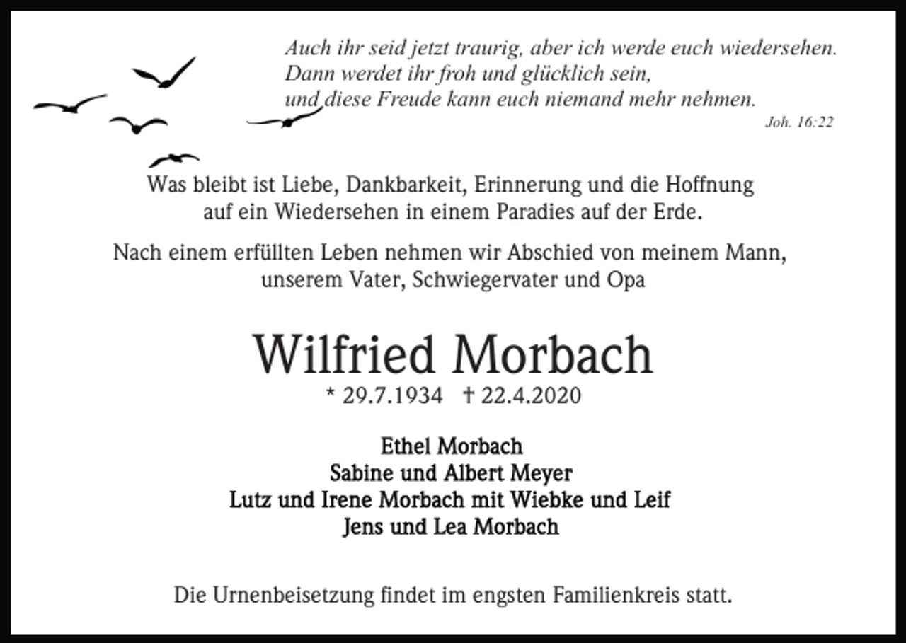 <p>Auch ihr seid jetzt traurig, aber ich werde euch wiedersehen.<br />Dann werdet ihr froh und glücklich sein,<br />und diese Freude kann euch niemand mehr nehmen.<br />Joh. 16:22</p><p>Was bleibt ist Liebe, Dankbarkeit, Erinnerung und die Hoffnung<br />auf ein Wiedersehen in einem Paradies auf der Erde.<br />Nach einem erfüllten Leben nehmen wir Abschied von meinem Mann,<br />unserem Vater, Schwiegervater und Opa</p><p>Wilfried Morbach<br />* 29.7.1934 † 22.4.2020</p><p>Die Urnenbeisetzung findet im engsten Familienkreis statt.</p>