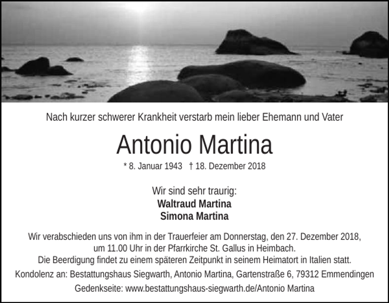 <p>Nach kurzer schwerer Krankheit verstarb mein lieber Ehemann und Vater</p><p>Antonio Martina<br />* 8. Januar 1943 † 18. Dezember 2018</p><p>Wir sind sehr traurig:<br />Waltraud Martina<br />Simona Martina<br />Wir verabschieden uns von ihm in der Trauerfeier am Donnerstag, den 27. Dezember 2018,<br />um 11.00 Uhr in der Pfarrkirche St. Gallus in Heimbach.<br />Die Beerdigung findet zu einem späteren Zeitpunkt in seinem Heimatort in Italien statt.<br />Kondolenz an: Bestattungshaus Siegwarth, Antonio Martina, Gartenstraße 6, 79312 Emmendingen<br />Gedenkseite: www.bestattungshaus-siegwarth.de/Antonio Martina</p>