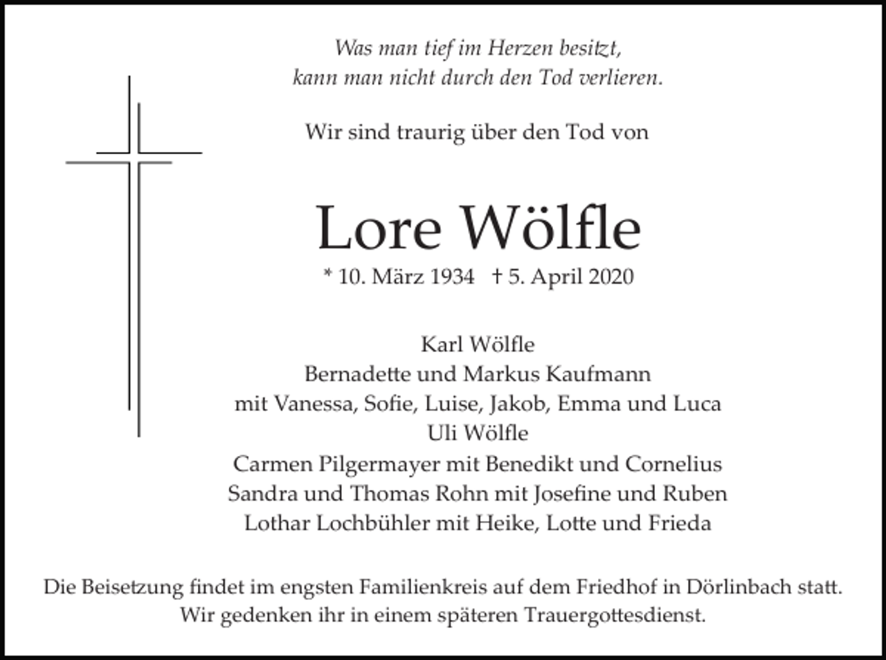<p>Was man tief im Herzen besitzt,<br />kann man nicht durch den Tod verlieren.<br />Wir sind traurig über den Tod von</p><p>Lore Wölﬂe<br />* 10. März 1934 † 5. April 2020<br />Karl Wölﬂe<br />Bernadette und Markus Kaufmann<br />mit Vanessa, Soﬁe, Luise, Jakob, Emma und Luca<br />Uli Wölﬂe<br />Carmen Pilgermayer mit Benedikt und Cornelius<br />Sandra und Thomas Rohn mit Joseﬁne und Ruben<br />Lothar Lochbühler mit Heike, Lotte und Frieda<br />Die Beisetzung ﬁndet im engsten Familienkreis auf dem Friedhof in Dörlinbach statt.<br />Wir gedenken ihr in einem späteren Trauergottesdienst.</p>