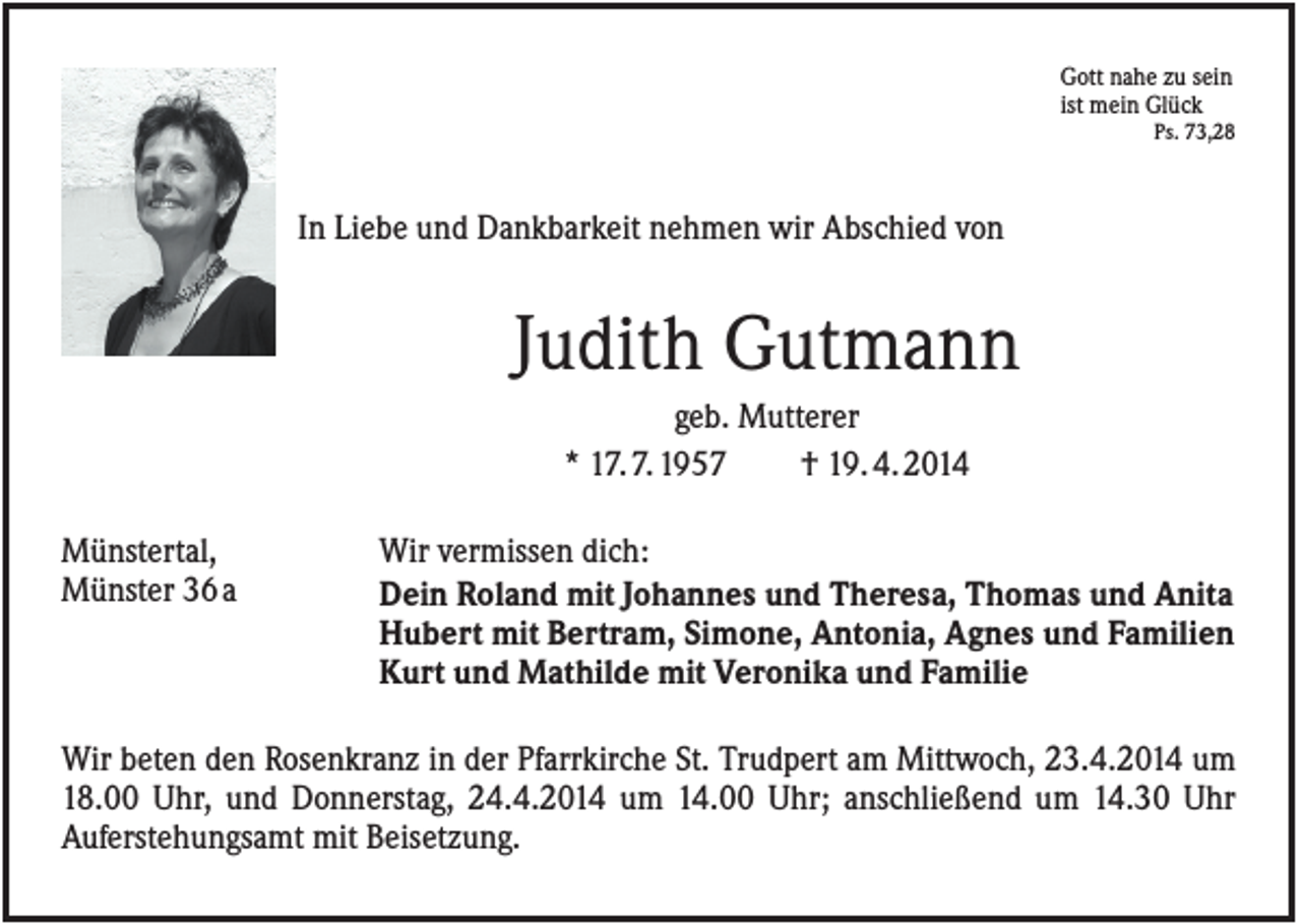 <p>Gott nahe zu sein<br />ist mein Glück<br />Ps. 73,28</p><p>In Liebe und Dankbarkeit nehmen wir Abschied von</p><p>Judith Gutmann<br />geb. Mutterer<br />* 17. 7. 1957<br />† 19. 4. 2014<br />Münstertal,<br />Münster 36 a</p><p>Wir vermissen dich:<br />Dein Roland mit Johannes und Theresa, Thomas und Anita<br />Hubert mit Bertram, Simone, Antonia, Agnes und Familien<br />Kurt und Mathilde mit Veronika und Familie</p><p>Wir beten den Rosenkranz in der Pfarrkirche St. Trudpert am Mittwoch, 23.4.2014 um<br />18.00 Uhr, und Donnerstag, 24.4.2014 um 14.00 Uhr; anschließend um 14.30 Uhr<br />Auferstehungsamt mit Beisetzung.</p>