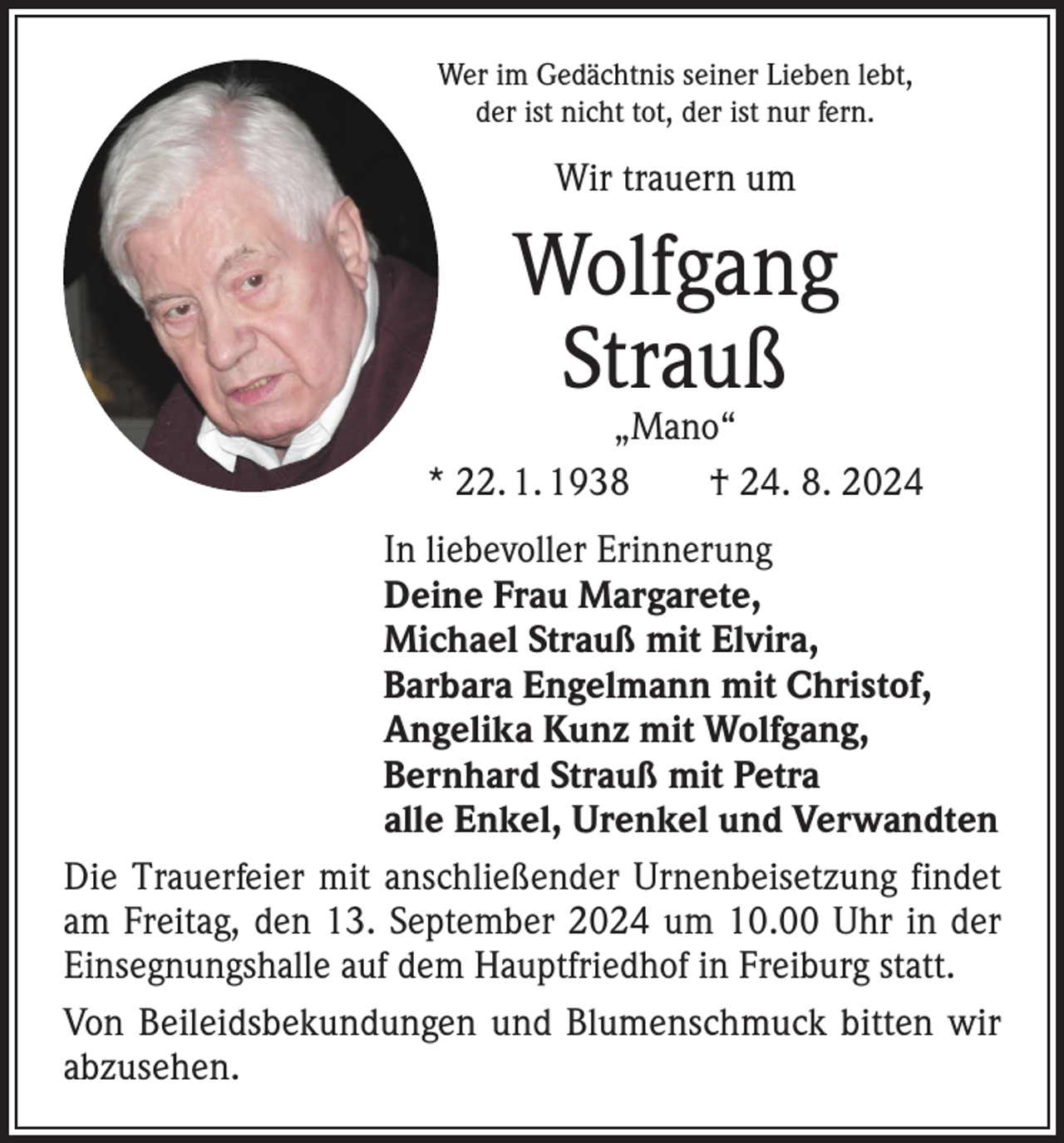 <p>Wer im Gedächtnis seiner Lieben lebt,<br />der ist nicht tot, der ist nur fern.</p><p>Wir trauern um</p><p>Wolfgang<br />Strauß</p><p>„Mano“<br />* 22. 1. 1938 † 24. 8. 2024<br />In liebevoller Erinnerung<br />Deine Frau Margarete,<br />Michael Strauß mit Elvira,<br />Barbara Engelmann mit Christof,<br />Angelika Kunz mit Wolfgang,<br />Bernhard Strauß mit Petra<br />alle Enkel, Urenkel und Verwandten<br />Die Trauerfeier mit anschließender Urnenbeisetzung f­indet<br />am Freitag, den 13. September 2024 um 10.00 Uhr in der<br />Einsegnungshalle auf dem Hauptfriedhof in Freiburg statt.<br />Von Beileidsbekundungen und Blumenschmuck bitten wir<br />­abzusehen.</p>