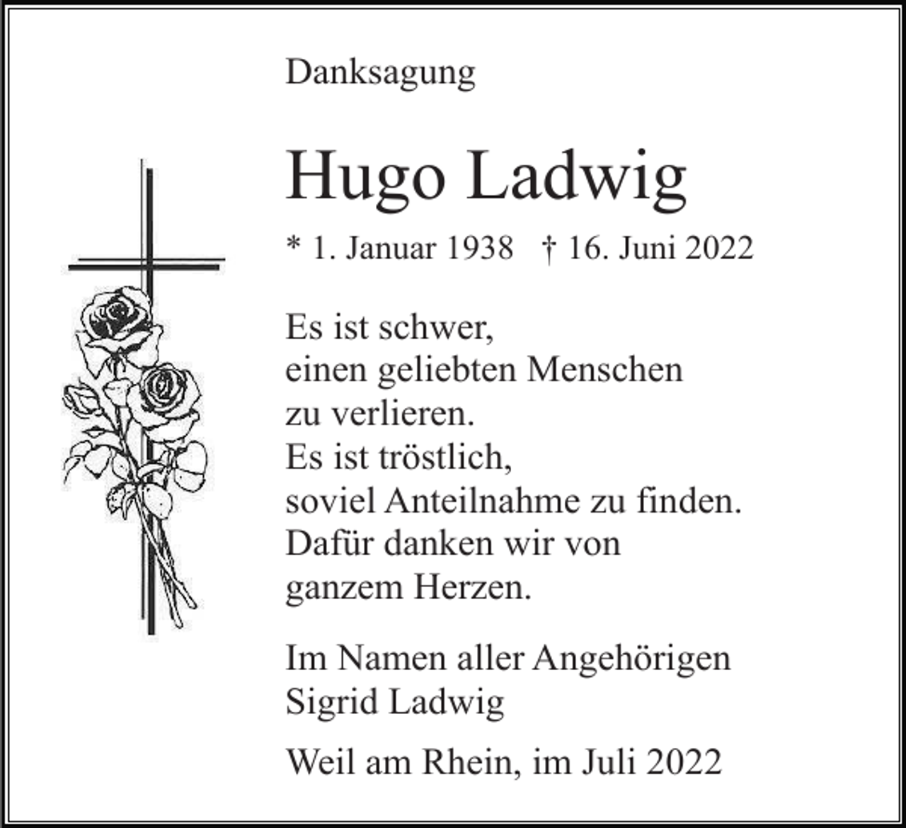 <p>Danksagung</p><p>Hugo Ladwig<br />* 1. Januar 1938 † 16. Juni 2022</p><p>Es ist schwer,<br />einen geliebten Menschen<br />zu verlieren.<br />Es ist tröstlich,<br />soviel Anteilnahme zu finden.<br />Dafür danken wir von<br />ganzem Herzen.<br />Im Namen aller Angehörigen<br />Sigrid Ladwig<br />Weil am Rhein, im Juli 2022</p>