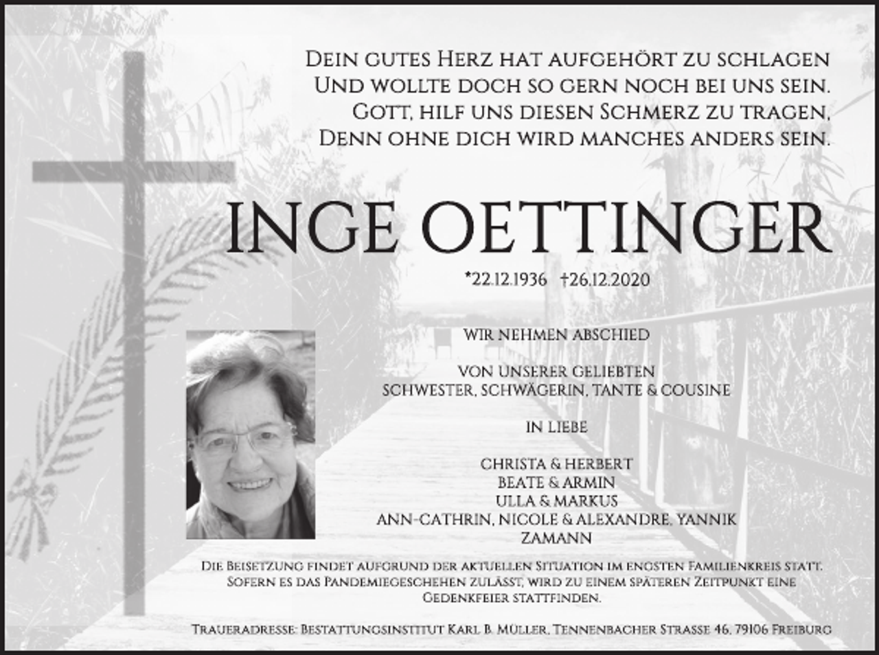 <p>Dein gutes Herz hat aufgehört zu schlagen<br />Und wollte doch so gern noch bei uns sein.<br />Gott, hilf uns diesen Schmerz zu tragen,<br />Denn ohne dich wird manches anders sein.</p><p>INGE OETTINGER<br />*22.12.1936 †26.12.2020<br />WIR NEHMEN ABSCHIED<br />VON UNSERER GELIEBTEN<br />SCHWESTER, SCHWÄGERIN, TANTE &amp; COUSINE<br />IN LIEBE<br />CHRISTA &amp; HERBERT<br />BEATE &amp; ARMIN<br />ULLA &amp; MARKUS<br />ANN-CATHRIN, NICOLE &amp; ALEXANDRE, YANNIK<br />ZAMANN<br />Die Beisetzung findet aufgrund der aktuellen Situation im engsten Familienkreis statt.<br />Sofern es das Pandemiegeschehen zulässt, wird zu einem späteren Zeitpunkt eine<br />Gedenkfeier stattfinden.<br />Traueradresse: Bestattungsinstitut Karl B. Müller, Tennenbacher Straße 46, 79106 Freiburg</p>