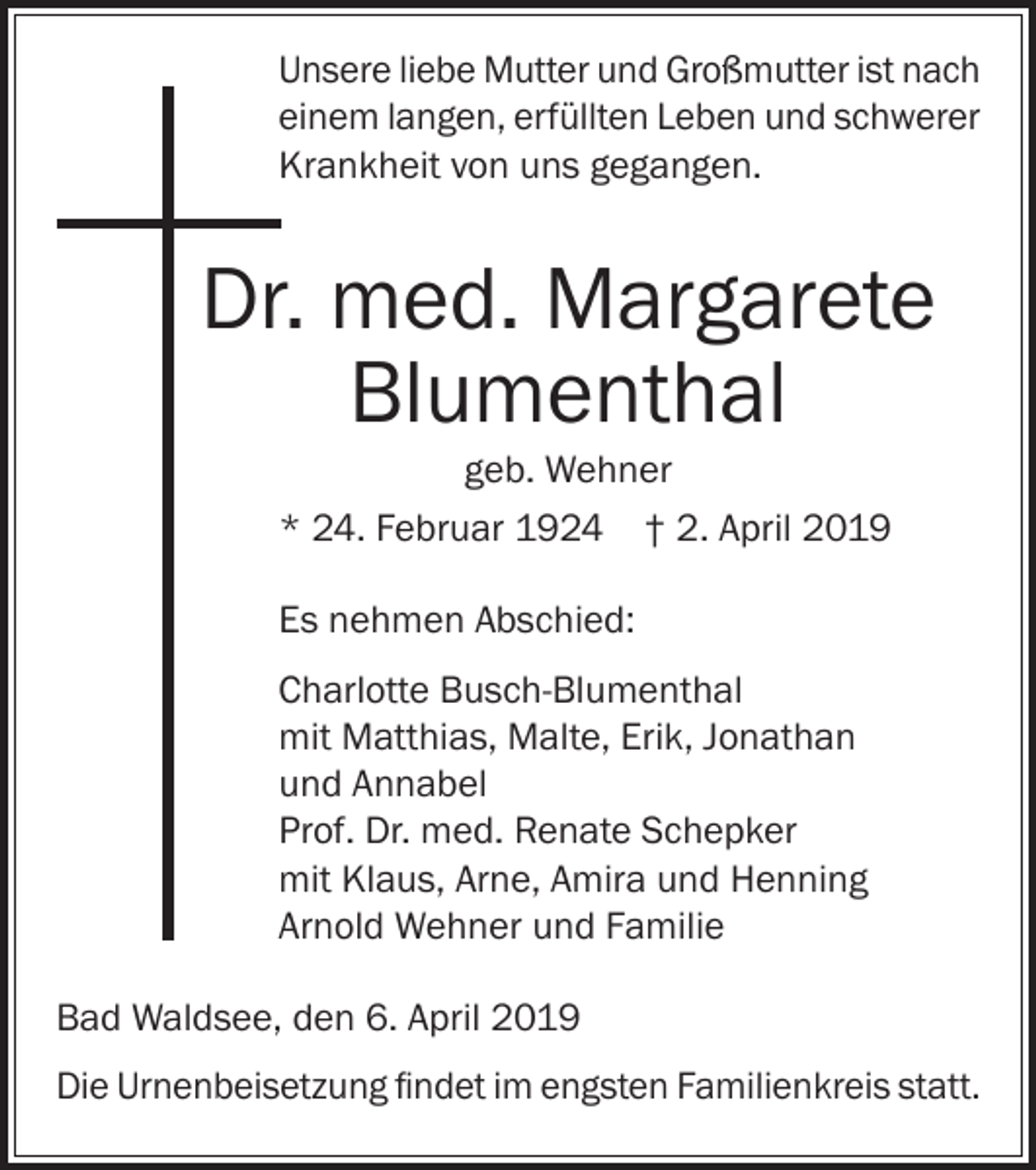 <p>Unsere liebe Mutter und Großmutter ist nach<br />einem langen, erfüllten Leben und schwerer<br />Krankheit von uns gegangen.</p><p>Dr. med. Margarete<br />Blumenthal<br />geb. Wehner<br />* 24. Februar 1924 † 2. April 2019<br />Es nehmen Abschied:<br />Charlotte Busch-Blumenthal<br />mit Matthias, Malte, Erik, Jonathan<br />und Annabel<br />Prof. Dr. med. Renate Schepker<br />mit Klaus, Arne, Amira und Henning<br />Arnold Wehner und Familie<br />Bad Waldsee, den 6. April 2019<br />Die Urnenbeisetzung findet im engsten Familienkreis statt.</p>
