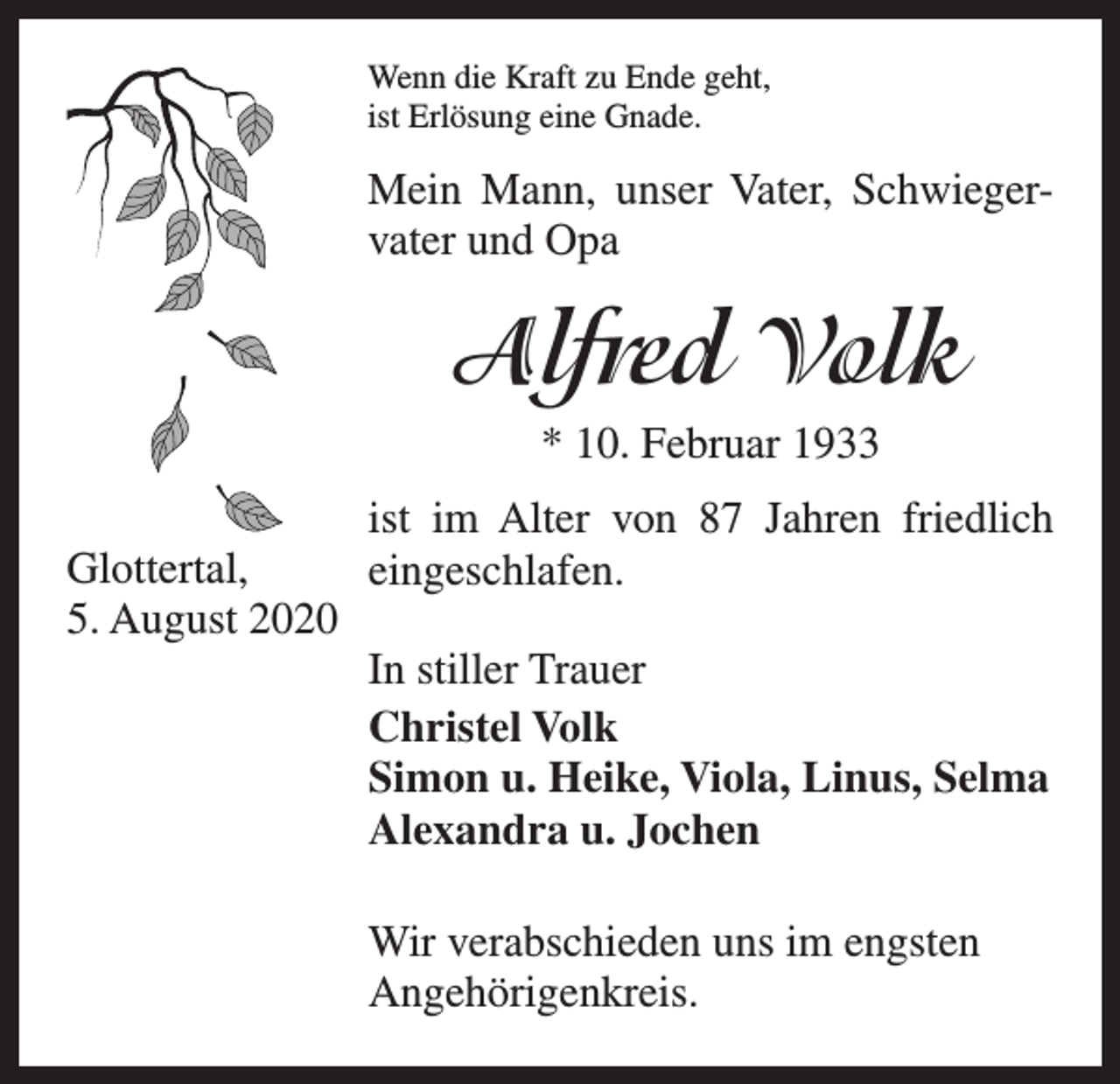 <p>Wenn die Kraft zu Ende geht,<br />ist Erlösung eine Gnade.</p><p>Mein Mann, unser Vater, Schwieger­<br />vater und Opa</p><p>Alfred Volk<br />* 10. Februar 1933<br />ist im Alter von 87 Jahren friedlich<br />Glottertal,<br />eingeschlafen.<br />5. August 2020</p><p>In stiller Trauer</p><p>Christel Volk</p><p>Simon u. Heike, Viola, Linus, Selma</p><p>Alexandra u. Jochen<br />Wir verabschieden uns im engsten<br />Angehörigenkreis.</p>