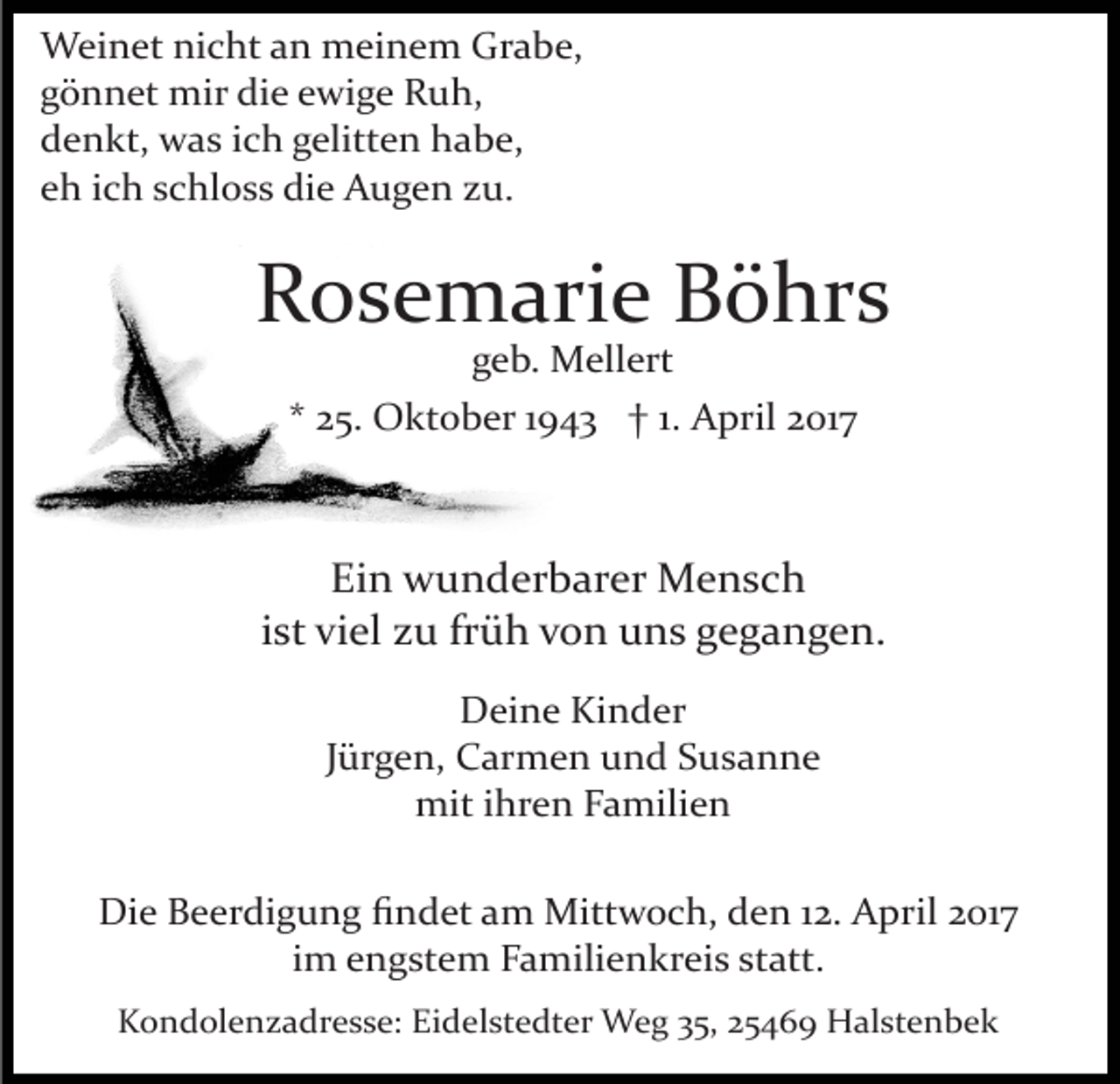 <p>Weinet nicht an meinem Grabe,<br />gönnet mir die ewige Ruh,<br />denkt, was ich gelitten habe,<br />eh ich schloss die Augen zu.</p><p>Rosemarie Böhrs<br />geb. Mellert</p><p>* 25. Oktober 1943 † 1. April 2017</p><p>Ein wunderbarer Mensch<br />ist viel zu früh von uns gegangen.<br />Deine Kinder<br />Jürgen, Carmen und Susanne<br />mit ihren Familien<br />Die Beerdigung ﬁndet am Mittwoch, den 12. April 2017<br />im engstem Familienkreis statt.<br />Kondolenzadresse: Eidelstedter Weg 35, 25469 Halstenbek</p>