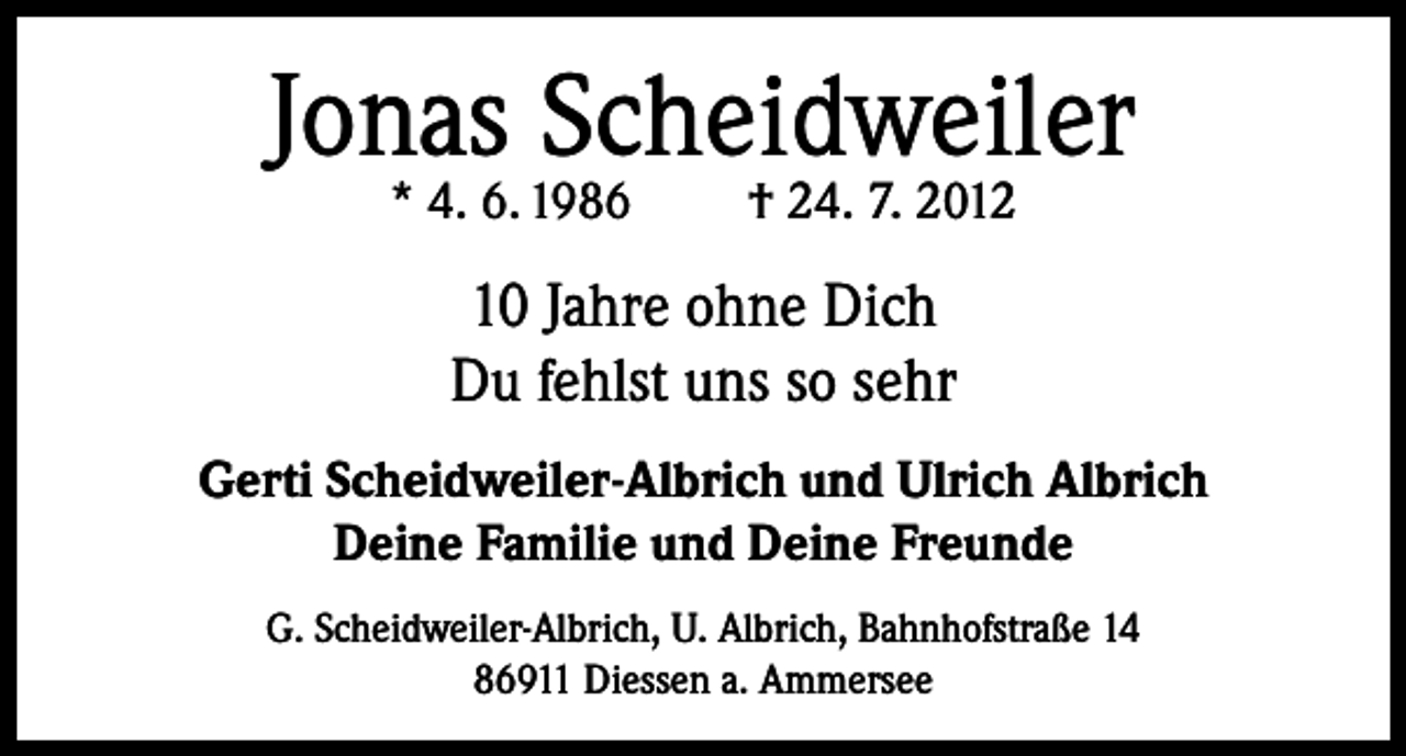 <p>Jonas Scheidweiler<br />* 4. 6. 1986</p><p>† 24. 7. 2012</p><p>10 Jahre ohne Dich<br />Du fehlst uns so sehr<br />Gerti Scheidweiler-Albrich und Ulrich Albrich<br />Deine Familie und Deine Freunde<br />G. Scheidweiler-Albrich, U. Albrich, Bahnhofstraße 14<br />86911 Diessen a. Ammersee</p>