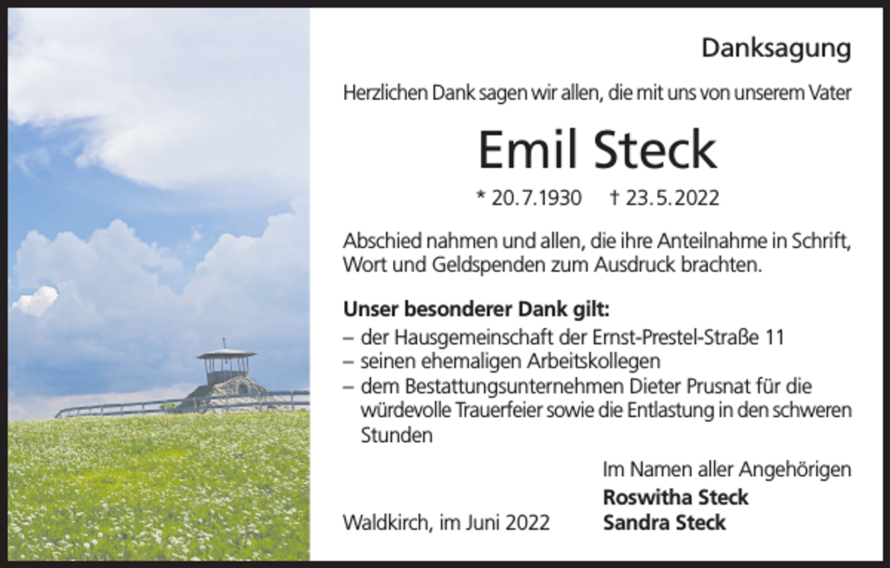 <p>Danksagung<br />Herzlichen Dank sagen wir allen, die mit uns von unserem Vater</p><p>Emil Steck<br />* 20.7.1930</p><p>† 23.5.2022</p><p>Abschied nahmen und allen, die ihre Anteilnahme in Schrift,<br />Wort und Geldspenden zum Ausdruck brachten.<br />Unser besonderer Dank gilt:<br />– der Hausgemeinschaft der Ernst-Prestel-Straße 11<br />– seinen ehemaligen Arbeitskollegen<br />– dem Bestattungsunternehmen Dieter Prusnat für die<br />würdevolle Trauerfeier sowie die Entlastung in den schweren<br />Stunden</p><p>Waldkirch, im Juni 2022</p><p>Im Namen aller Angehörigen<br />Roswitha Steck<br />Sandra Steck</p>