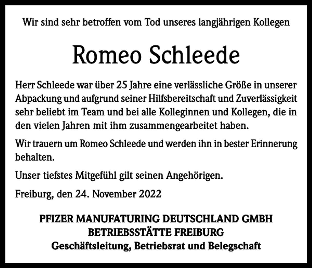 <p>Wir sind sehr betroffen vom Tod unseres langjährigen Kollegen</p><p>Romeo Schleede<br />Herr Schleede war über 25 Jahre eine verlässliche Größe in unserer<br />Abpackung und aufgrund seiner Hilfsbereitschaft und Zuverlässigkeit<br />sehr beliebt im Team und bei alle Kolleginnen und Kollegen, die in<br />den vielen Jahren mit ihm zusammengearbeitet haben.<br />Wir trauern um Romeo Schleede und werden ihn in bester Erinnerung<br />behalten.<br />Unser tiefstes Mitgefühl gilt seinen Angehörigen.<br />Freiburg, den 24. November 2022<br />PFIZER MANUFATURING DEUTSCHLAND GMBH<br />BETRIEBSSTÄTTE FREIBURG<br />Geschäftsleitung, Betriebsrat und Belegschaft</p>