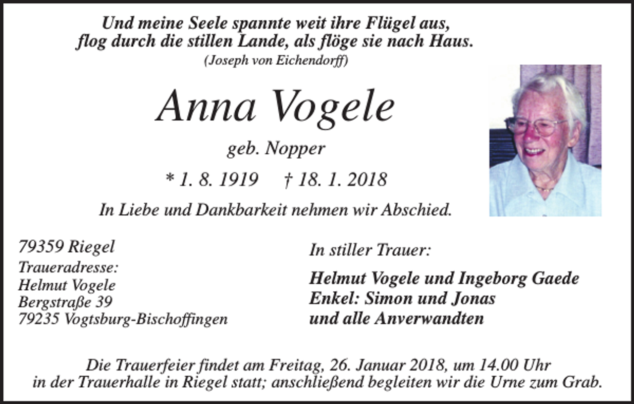 <p>Und meine Seele spannte weit ihre Flügel aus,<br />flog durch die stillen Lande, als flöge sie nach Haus.<br />(Joseph von Eichendorff)</p><p>Anna Vogele<br />geb. Nopper<br />* 1. 8. 1919</p><p>† 18. 1. 2018</p><p>In Liebe und Dankbarkeit nehmen wir Abschied.<br />79359 Riegel</p><p>In stiller Trauer:</p><p>Traueradresse:<br />Helmut Vogele<br />Bergstraße 39<br />79235 Vogtsburg-Bischoffingen</p><p>Helmut Vogele und Ingeborg Gaede<br />Enkel: Simon und Jonas<br />und alle Anverwandten</p><p>Die Trauerfeier findet am Freitag, 26. Januar 2018, um 14.00 Uhr<br />in der Trauerhalle in Riegel statt; anschließend begleiten wir die Urne zum Grab.</p>