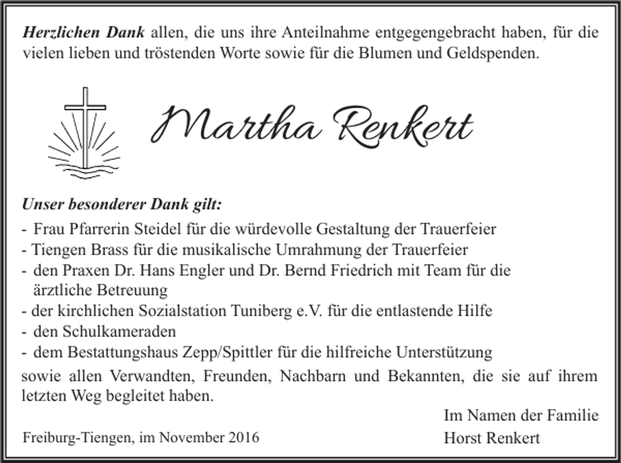 <p>Herzlichen Dank allen, die uns ihre Anteilnahme entgegengebracht haben, für die<br />vielen lieben und tröstenden Worte sowie für die Blumen und Geldspenden.</p><p>Martha Renkert<br />Unser besonderer Dank gilt:<br />- Frau Pfarrerin Steidel für die würdevolle Gestaltung der Trauerfeier<br />- Tiengen Brass für die musikalische Umrahmung der Trauerfeier<br />- den Praxen Dr. Hans Engler und Dr. Bernd Friedrich mit Team für die<br />ärztliche Betreuung<br />- der kirchlichen Sozialstation Tuniberg e.V. für die entlastende Hilfe<br />- den Schulkameraden<br />- dem Bestattungshaus Zepp/Spittler für die hilfreiche Unterstützung<br />sowie allen Verwandten, Freunden, Nachbarn und Bekannten, die sie auf ihrem<br />letzten Weg begleitet haben.<br />Im Namen der Familie<br />Freiburg-Tiengen, im November 2016<br />Horst Renkert</p>