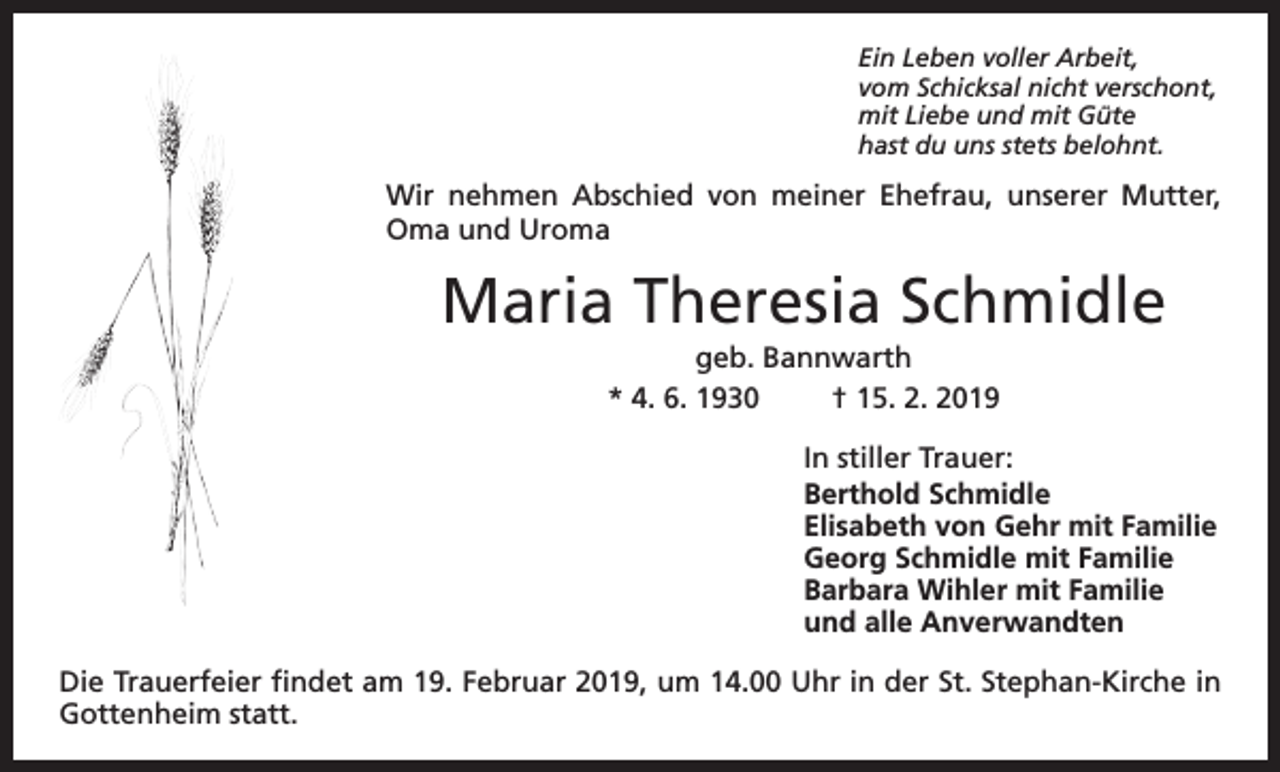 <p>Ein Leben voller Arbeit,<br />vom Schicksal nicht verschont,<br />mit Liebe und mit Güte<br />hast du uns stets belohnt.</p><p>Wir nehmen Abschied von meiner Ehefrau, unserer Mutter,<br />Oma und Uroma</p><p>Maria Theresia Schmidle<br />geb. Bannwarth<br />* 4. 6. 1930<br />† 15. 2. 2019<br />In stiller Trauer:<br />Berthold Schmidle<br />Elisabeth von Gehr mit Familie<br />Georg Schmidle mit Familie<br />Barbara Wihler mit Familie<br />und alle Anverwandten<br />Die Trauerfeier findet am 19. Februar 2019, um 14.00 Uhr in der St. Stephan-Kirche in<br />Gottenheim statt.</p>