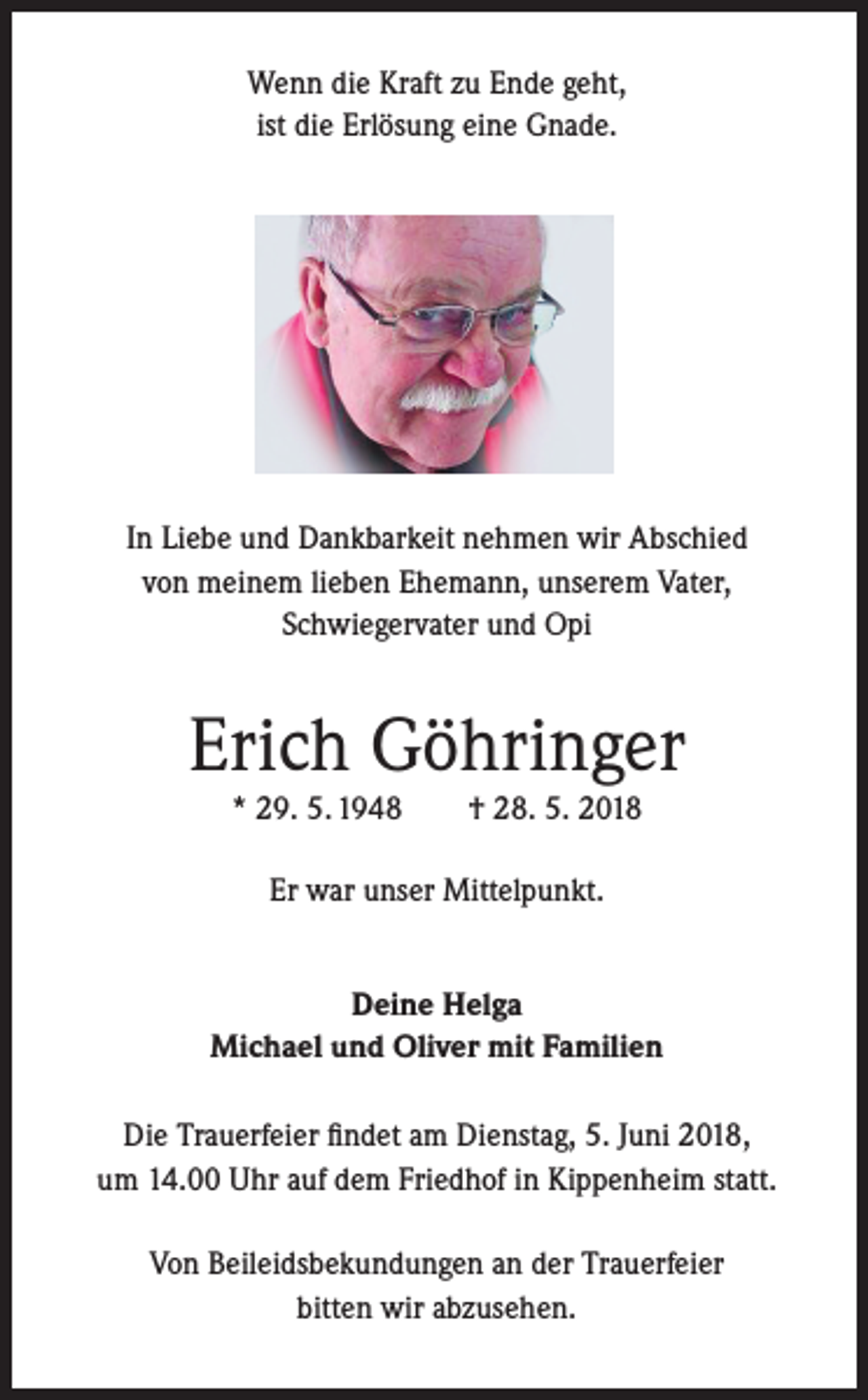 <p>Wenn die Kraft zu Ende geht,<br />ist die Erlösung eine Gnade.</p><p>In Liebe und Dankbarkeit nehmen wir Abschied<br />von meinem lieben Ehemann, unserem Vater,<br />Schwiegervater und Opi</p><p>Erich Göhringer<br />* 29. 5. 1948</p><p>† 28. 5. 2018</p><p>Er war unser Mittelpunkt.<br />Deine Helga<br />Michael und Oliver mit Familien<br />Die Trauerfeier findet am Dienstag, 5. Juni 2018,<br />um 14.00 Uhr auf dem Friedhof in Kippenheim statt.<br />Von Beileidsbekundungen an der Trauerfeier<br />bitten wir abzusehen.</p>