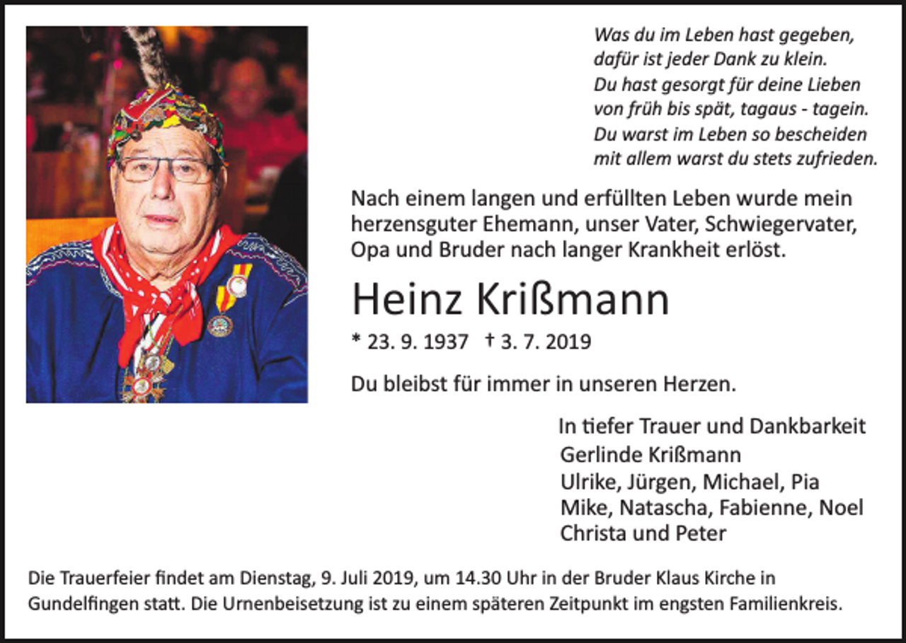 <p>Was du im Leben hast gegeben,<br />dafür ist jeder Dank zu klein.<br />Du hast gesorgt für deine Lieben<br />von früh bis spät, tagaus ­ tagein.<br />Du warst im Leben so bescheiden<br />mit allem warst du stets zufrieden.</p><p>Nach einem langen und erfüllten Leben wurde mein<br />herzensguter Ehemann, unser Vater, Schwiegervater,<br />Opa und Bruder nach langer Krankheit erlöst.</p><p>Heinz Krißmann<br />* 23. 9. 1937 † 3. 7. 2019</p><p>Du bleibst für immer in unseren Herzen.<br />In �efer Trauer und Dankbarkeit<br />Gerlinde Krißmann<br />Ulrike, Jürgen, Michael, Pia<br />Mike, Natascha, Fabienne, Noel<br />Christa und Peter<br />Die Trauerfeier ﬁndet am Dienstag, 9. Juli 2019, um 14.30 Uhr in der Bruder Klaus Kirche in<br />Gundelﬁngen sta�. Die Urnenbeisetzung ist zu einem späteren Zeitpunkt im engsten Familienkreis.</p>