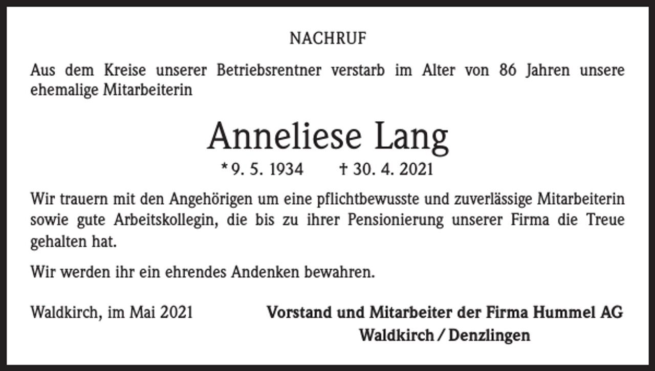 <p>NACHRUF<br />Aus dem Kreise unserer Betriebsrentner verstarb im Alter von 86 Jahren unsere<br />ehemalige Mitarbeiterin</p><p>Anneliese Lang<br />* 9. 5. 1934 † 30. 4. 2021</p><p>Wir trauern mit den Angehörigen um eine pflichtbewusste und zuverlässige Mitarbeiterin<br />sowie gute Arbeitskollegin, die bis zu ihrer Pensionierung unserer Firma die Treue<br />­gehalten hat.<br />Wir werden ihr ein ehrendes Andenken bewahren.<br />Waldkirch, im Mai 2021</p><p>Vorstand und Mitarbeiter der Firma Hummel AG<br />Waldkirch / Denzlingen</p>