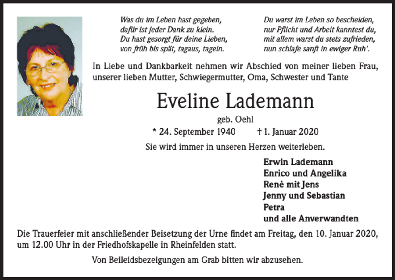<p>Was du im Leben hast gegeben,<br />dafür ist jeder Dank zu klein.<br />Du hast gesorgt für deine Lieben,<br />von früh bis spät, tagaus, tagein.</p><p>Du warst im Leben so bescheiden,<br />nur Pflicht und Arbeit kanntest du,<br />mit allem warst du stets zufrieden,<br />nun schlafe sanft in ewiger Ruh’.</p><p>In Liebe und Dankbarkeit nehmen wir Abschied von meiner lieben Frau,<br />unserer lieben Mutter, Schwiegermutter, Oma, Schwester und Tante</p><p>Eveline Lademann</p><p>geb. Oehl<br />* 24. September 1940<br />† 1. Januar 2020<br />Sie wird immer in unseren Herzen weiterleben.<br />Erwin Lademann<br />Enrico und Angelika<br />René mit Jens<br />Jenny und Sebastian<br />Petra<br />und alle Anverwandten<br />Die Trauerfeier mit anschließender Beisetzung der Urne findet am Freitag, den 10. Januar 2020,<br />um 12.00 Uhr in der Friedhofskapelle in Rheinfelden statt.<br />Von Beileidsbezeigungen am Grab bitten wir abzusehen.</p>