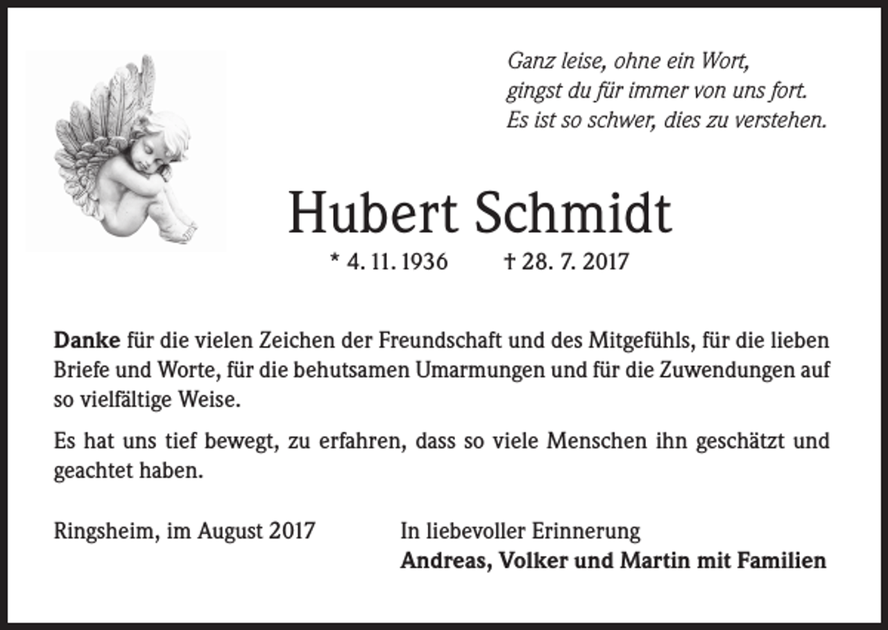 <p>Ganz leise, ohne ein Wort,<br />gingst du für immer von uns fort.<br />Es ist so schwer, dies zu verstehen.</p><p>Hubert Schmidt<br />* 4. 11. 1936</p><p>† 28. 7. 2017</p><p>Danke für die vielen Zeichen der Freundschaft und des Mitgefühls, für die lieben<br />Briefe und Worte, für die behutsamen Umarmungen und für die Zuwendungen auf<br />so vielfältige Weise.<br />Es hat uns tief bewegt, zu erfahren, dass so viele Menschen ihn geschätzt und<br />geachtet haben.<br />Ringsheim, im August 2017</p><p>In liebevoller Erinnerung<br />Andreas, Volker und Martin mit Familien</p>