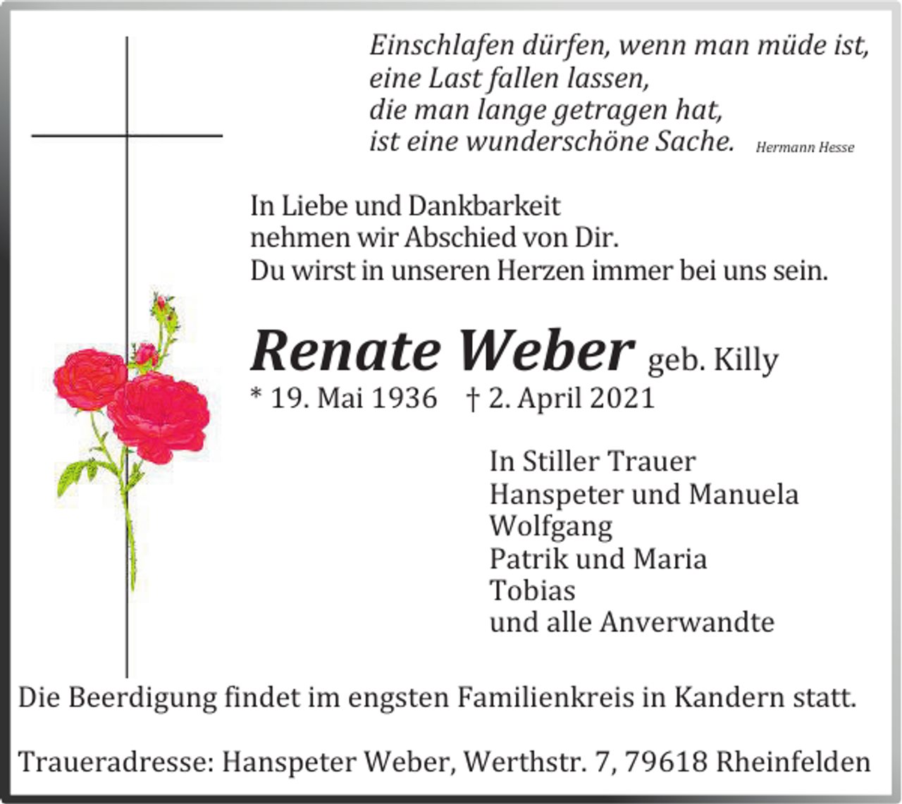 <p>Einschlafen dürfen, wenn man müde ist,<br />eine Last fallen lassen,<br />die man lange getragen hat,<br />ist eine wunderschöne Sache. Hermann Hesse<br />In Liebe und Dankbarkeit<br />nehmen wir Abschied von Dir.<br />Du wirst in unseren Herzen immer bei uns sein.</p><p>Renate Weber geb. Killy<br />* 19. Mai 1936 † 2. April 2021</p><p>In Stiller Trauer<br />Hanspeter und Manuela<br />Wolfgang<br />Patrik und Maria<br />Tobias<br />und alle Anverwandte<br />Die Beerdigung findet im engsten Familienkreis in Kandern statt.<br />Traueradresse: Hanspeter Weber, Werthstr. 7, 79618 Rheinfelden</p>