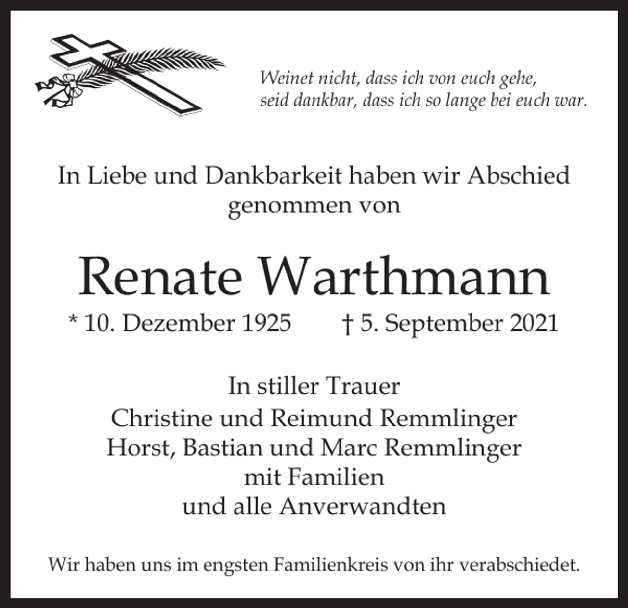 <p>Weinet nicht, dass ich von euch gehe,<br />seid dankbar, dass ich so lange bei euch war.</p><p>In Liebe und Dankbarkeit haben wir Abschied<br />genommen von</p><p>Renate Warthmann</p><p>* 10. Dezember 1925 † 5. September 2021<br />In stiller Trauer<br />Christine und Reimund Remmlinger<br />Horst, Bastian und Marc Remmlinger<br />mit Familien<br />und alle Anverwandten<br />Wir haben uns im engsten Familienkreis von ihr verabschiedet.</p>