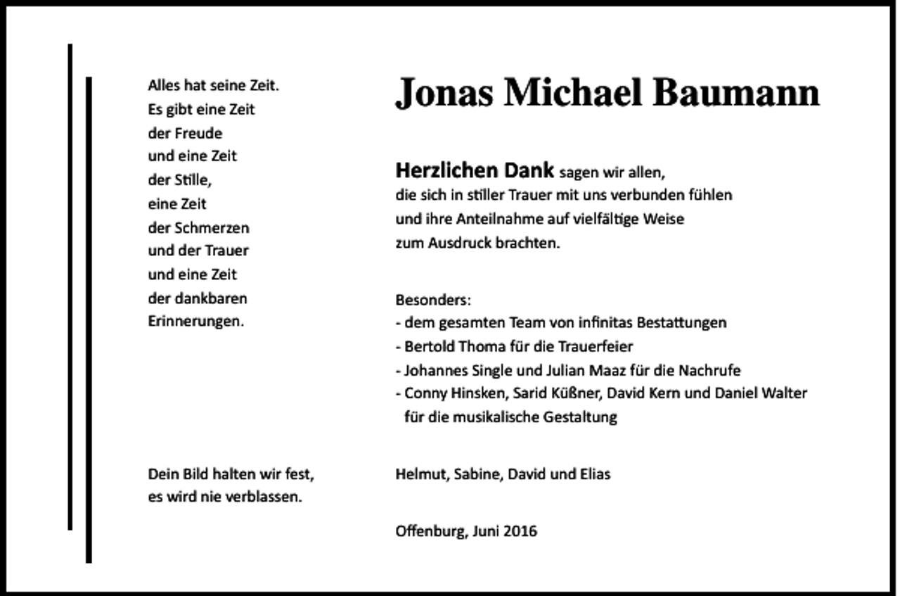 <p>Alles hat seine Zeit.<br />Es gibt eine Zeit<br />der Freude<br />und eine Zeit<br />der Stille,<br />eine Zeit<br />der Schmerzen<br />und der Trauer<br />und eine Zeit<br />der dankbaren<br />Erinnerungen.</p><p>Jonas Michael Baumann</p><p>Dein Bild halten wir fest,<br />es wird nie verblassen.</p><p>Helmut, Sabine, David und Elias</p><p>Herzlichen Dank sagen wir allen,</p><p>die sich in stiller Trauer mit uns verbunden fühlen<br />und ihre Anteilnahme auf vielfältige Weise<br />zum Ausdruck brachten.<br />Besonders:<br />- dem gesamten Team von infinitas Bestattungen<br />- Bertold Thoma für die Trauerfeier<br />- Johannes Single und Julian Maaz für die Nachrufe<br />- Conny Hinsken, Sarid Küßner, David Kern und Daniel Walter<br />für die musikalische Gestaltung</p><p>Offenburg, Juni 2016</p>