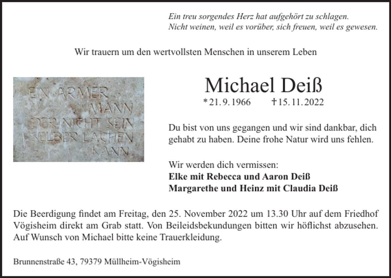 <p>Ein treu sorgendes Herz hat aufgehört zu schlagen.<br />Nicht weinen, weil es vorüber, sich freuen, weil es gewesen.</p><p>Wir trauern um den wertvollsten Menschen in unserem Leben</p><p>Michael Deiß</p><p>* 21. 9. 1966 † 15. 11. 2022<br />Du bist von uns gegangen und wir sind dankbar, dich<br />gehabt zu haben. Deine frohe Natur wird uns fehlen.<br />Wir werden dich vermissen:<br />Elke mit Rebecca und Aaron Deiß<br />Margarethe und Heinz mit Claudia Deiß<br />Die Beerdigung findet am Freitag, den 25. November 2022 um 13.30 Uhr auf dem Friedhof<br />Vögisheim direkt am Grab statt. Von Beileidsbekundungen bitten wir höflichst abzusehen.<br />Auf Wunsch von Michael bitte keine Trauerkleidung.<br />Brunnenstraße 43, 79379 Müllheim-Vögisheim</p>