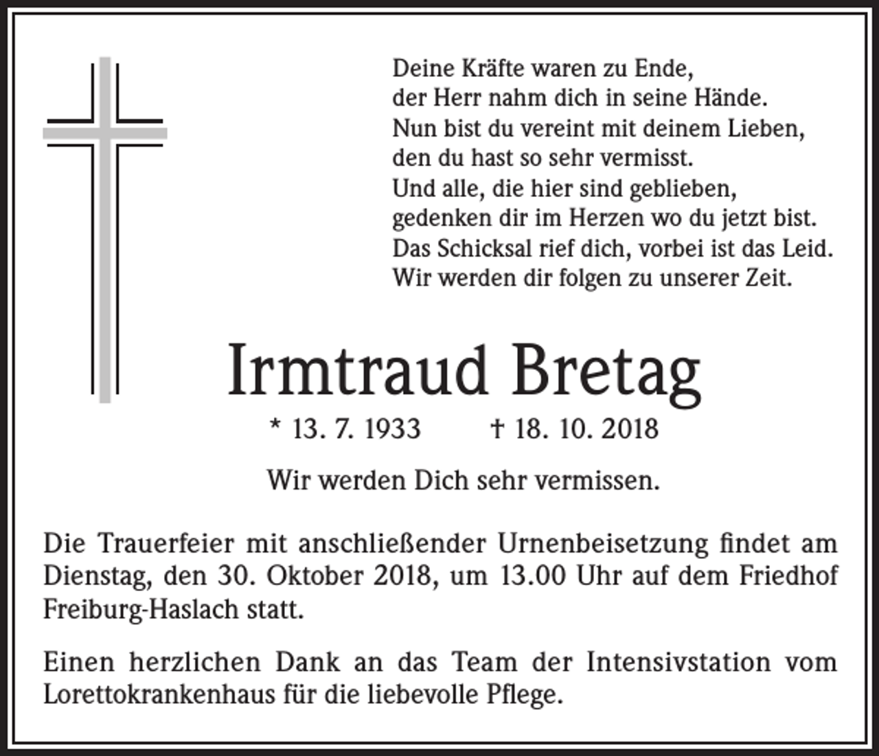 <p>Deine Kräfte waren zu Ende,<br />der Herr nahm dich in seine Hände.<br />Nun bist du vereint mit deinem Lieben,<br />den du hast so sehr vermisst.<br />Und alle, die hier sind geblieben,<br />gedenken dir im Herzen wo du jetzt bist.<br />Das Schicksal rief dich, vorbei ist das Leid.<br />Wir werden dir folgen zu unserer Zeit.</p><p>Irmtraud Bretag<br />* 13. 7. 1933</p><p>† 18. 10. 2018</p><p>Wir werden Dich sehr vermissen.<br />Die Trauerfeier mit anschließender Urnenbeisetzung findet am<br />Dienstag, den 30. Oktober 2018, um 13.00 Uhr auf dem Friedhof<br />Freiburg-Haslach statt.<br />Einen herzlichen Dank an das Team der Intensivstation vom<br />Lorettokrankenhaus für die liebevolle Pflege.</p>