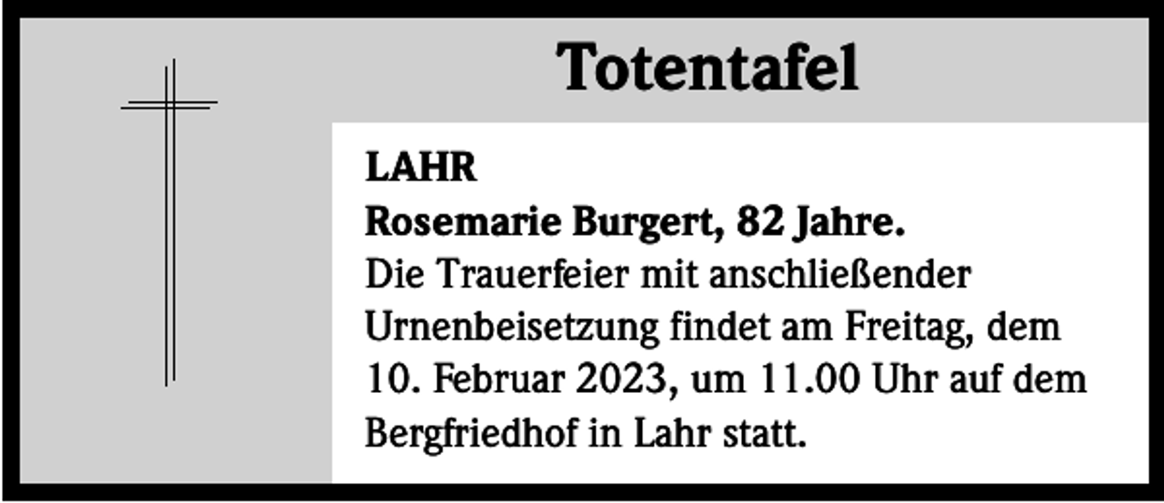 <p>Totentafel<br />Totentafel<br />LAHR<br />Rosemarie Burgert, 82 Jahre.<br />Die Trauerfeier mit anschließender<br />Urnenbeisetzung findet am Freitag, dem<br />10. Februar 2023, um 11.00 Uhr auf dem<br />Bergfriedhof in Lahr statt.</p>